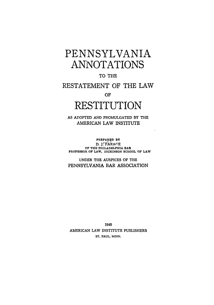 handle is hein.ali/relwrstn0059 and id is 1 raw text is: PENNSYLVANIA
ANNOTATIONS
TO THE
RESTATEMENT OF THE LAW
OF
RESTITUTION
AS ADOPTED AND PROMULGATED BY THE
AMERICAN LAW INSTITUTE
PREPARED BY
D, J.1-OARArE
OF THI PHILADELPHIA BIAR
PROFESSOR OF LAW, DICKINSON SCHOOL OF LAW
UNDER THE AUSPICES OF THE
PENNSYLVANIA BAR ASSOCIATION
1940
AMERICAN LAW INSTITUTE PUBLISHERS
ST. PAUL. MINN.


