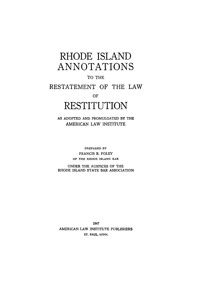 handle is hein.ali/relwrstn0060 and id is 1 raw text is: RHODE ISLAND
ANNOTATIONS
TO THE
RESTATEMENT OF THE LAW
OF
RESTITUTION
AS ADOPTED AND PROMULGATED BY THE
AMERICAN LAW INSTITUTE
PRIEPARED BY
FRANCIS R. FOLEY
01 THE RHODE ISLAND 13AR
UNDER THE AUSPICES OF THE
RHODE ISLAND STATE BAR ASSOCIATION
1947
AMERICAN LAW INSTITUTE PUBLISHERS
ST. PAUL, MINN.


