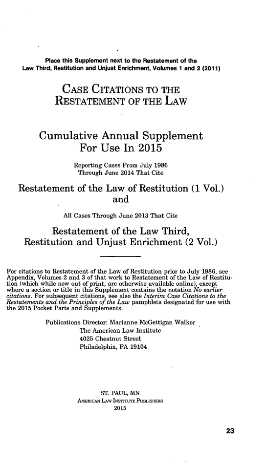handle is hein.ali/relwrstn0061 and id is 1 raw text is: 





           Place this Supplement next to the Restatement of the
     Law Third, Restitution and Unjust Enrichment, Volumes 1 and 2 (2011)

                CASE CITATIONS TO THE
              RESTATEMENT OF THE LAW



         Cumulative Annual Supplement
                     For Use In 2015

                   Reporting Cases From July 1986
                   Through June 2014 That Cite

   Restatement of the Law of Restitution (1 Vol.)
                              and

                All Cases Through June 2013 That Cite

             Restatement of the Law Third,
     Restitution and Unjust Enrichment (2 Vol.)


For citations to Restatement of the Law of Restitution prior to July 1986, see
Appendix, Volumes 2 and 3 of that work to Restatement of the Law of Restitu-
tion (which while now out of print, are otherwise available online), except
where a section or title in this Supplement contains the notation No earlier
citations. For subsequent citations, see also the Interim Case Citations to the
Restatements and the Principles of the Law pamphlets designated for use with
the 2015 Pocket Parts and Supplements.
           Publications Director: Marianne McGettigan Walker
                     The American Law Institute
                     4025 Chestnut Street
                     Philadelphia, PA 19104




                           ST. PAUL, MN
                    AMERICAN LAW INSTITUTE PUBLISHERS
                              2015


