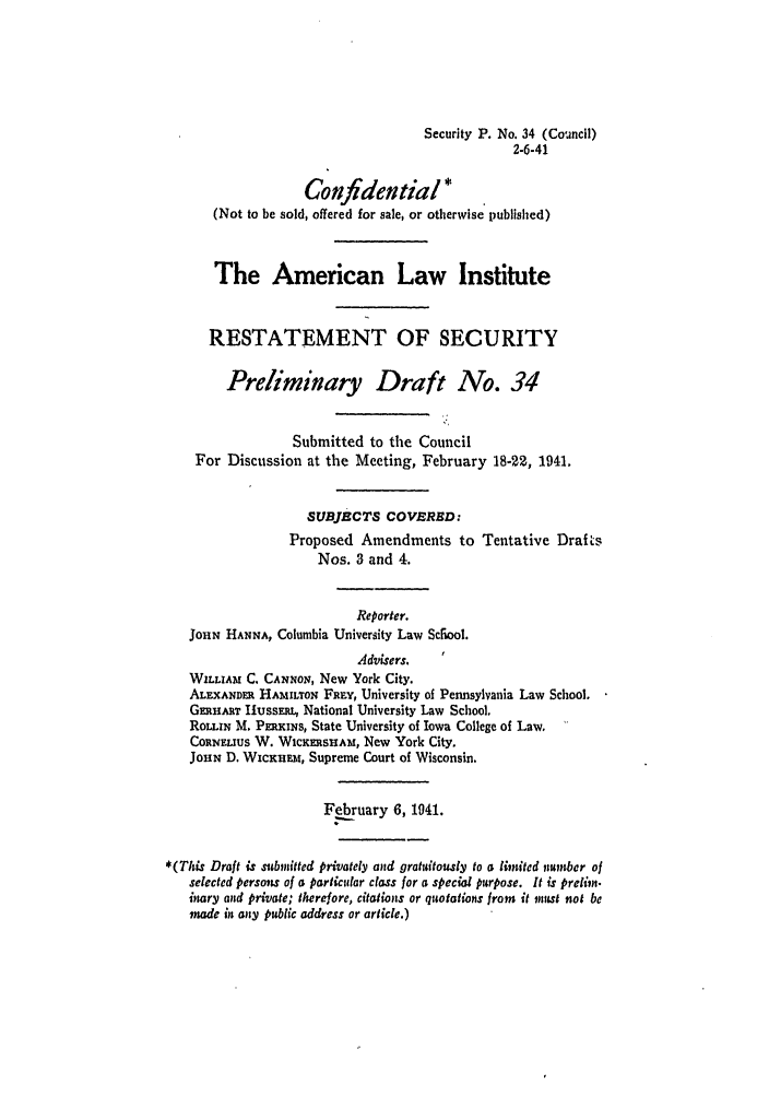 handle is hein.ali/relwsec0490 and id is 1 raw text is: Security P. No. 34 (Council)
2-6-41
Confdential*
(Not to be sold, offered for sale, or otherwise published)
The American Law Institute
RESTATEMENT OF SECURITY
Preliminary Draft No. 34
Submitted to the Council
For Discussion at the Meeting, February 18-22, 1941.
SUBJECTS COVERED:
Proposed Amendments to Tentative Drafts
Nos. 3 and 4.
Reporter.
JOHN HANNA, Columbia University Law Scfiool.
Advisers.
WILLIAM C. CAN ON, New York City.
ALE XANDER HAmILTON FREY, University of Pennsylvania Law School.
GmHART IiussERL National University Law School.
ROmIN M. PERKINS, State University of Iowa College of Law.
CORNELIUS W. WicmasiAm, New York City.
JOHN D. WicIKuim, Supreme Court of Wisconsin.
February 6, 1941.
*(This Draft is submitted privately and gratuitously to a linited number of
selected persons of a particular class for a special purpose. It is prelim.
inary and private; therefore, citations or quotations from it must not be
made it any public address or article.)


