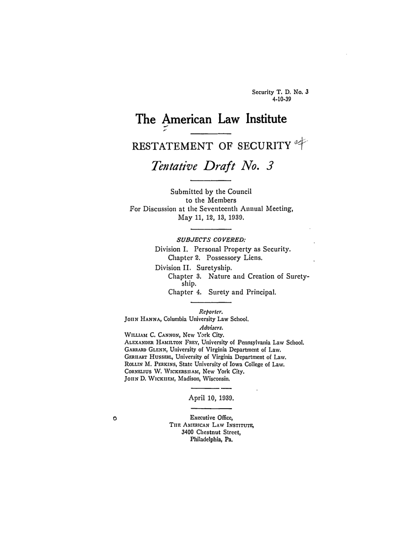 handle is hein.ali/relwsec0520 and id is 1 raw text is: Security T. D, No. 3
4-10-39
The American Law Institute
RESTATEMENT OF SECURITY
Tentative Draft No. 3
Submitted by the Council
to the Members
For Discussion at the Seventeenth Annual Meeting,
May 11, 12, 13, 1939.
SUBJECTS COVERED:
Division I. Personal Property as Security.
Chapter 2. Possessory Liens.
Division II. Suretyship.
Chapter 3. Nature and Creation of Surety-
ship.
Chapter 4. Surety and Principal.
Reporter.
JOIIN HANNA, Columbia University Law School.
Advisers.
WILLIAM C. CANNON, New York City.
ALEXANDER HAMILTON FREY, University of Pennsylvania Law School.
GARRARD GLENN, University of Virginia Department of Law.
GERIART HuSSERL, University of Virginia Department of Law.
ROLLIN M. PERKINS, State University of Iowa College of Law.
CORNELIUS W. WICKERSIIHm, New York City.
JOHN D. WICKnEM, Madison, Wisconsin.
April 10, 1939.
Executive Office,
Tim AMFrtCAN LAW INSTITUTE,
3400 Chestnut Street,
Philadelphia, Pa.


