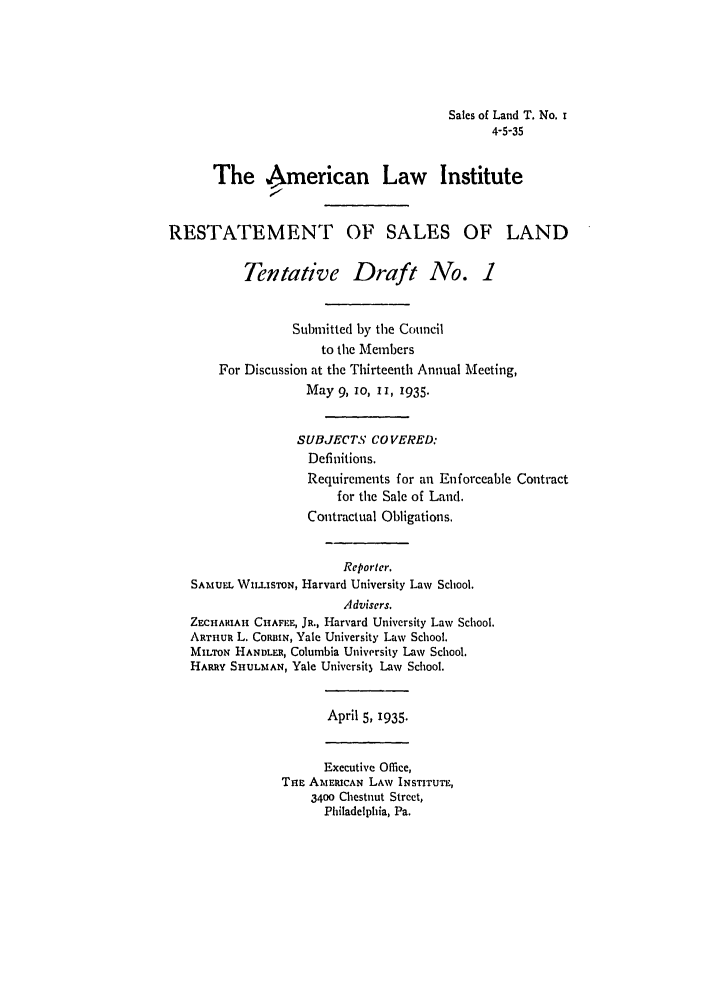 handle is hein.ali/relwsl0007 and id is 1 raw text is: Sales of Land T. No. I
4-5-35
The American Law Institute
RESTATEMENT OF SALES OF LAND
Tentative Draft No. 1
Submitted by the Council
to the Members
For Discussion at the Thirteenth Annual Meeting,
May 9, IO, II, 1935.
SUBJECTS CO VERED:
Definitions.
Requirements for an Enforceable Contract
for the Sale of Land.
Contractual Obligations.
Reporter.
SAMUEL WILisToN, Harvard University Law School.
Advisers.
ZECHARIAH CHAFEE, JR., Harvard University Law School.
ARTHuR L. CoRBIN, Yale University Law School.
MILTON HANDLER, Columbia University Law School.
HARRY SHULMAN, Yale Universit) Law School.
April 5, 1935.
Executive Office,
THE AMERICAN LAW INSTITUTE,
3400 Chestnut Street,
Philadelphia, Pa.


