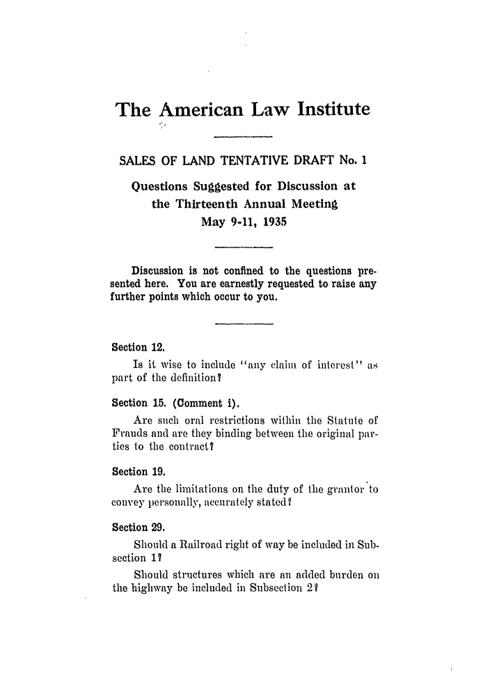 handle is hein.ali/relwsl0008 and id is 1 raw text is: The American Law Institute

SALES OF LAND TENTATIVE DRAFT No. 1
Questions Suggested for Discussion at
the Thirteenth Annual Meeting
May 9-11, 1935
Discussion is not confined to the questions pre-
sented here. You are earnestly requested to raise any
further points which occur to you.
Section 12.
Is it wise to include any claim of interest as
part of the definition?
Section 15. (Comment i).
Are such oral restrictions within the Statute of
Frauds and are they binding between the original par-
ties to the contract?
Section 19.
Are the limitations on. the duty of the grantor to
convey personally, accurately stated?
Section 29.
Should a Railroad right of way be included in Sub-
section 17
Should structures which are an added burden on
the highway be included in Subsection 2?


