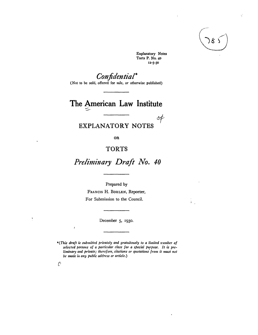 handle is hein.ali/relwtrts0050 and id is 1 raw text is: Explanatory Notes
Torts P. No. 40
12-5-30
Confidential*
(Not to be sold, offered for sale, or otherwise published)
The American Law Institute
EXPLANATORY NOTES
on
TORTS
Preliminary Draft No. 40
Prepared by
FRANCIS H. BOHLEN, Reporter,
For Submission to the Council.
December 5, 1930.
*(This draft is submitted privately and gratuitously to a limited number of
selected persons of a particular class for a special purpose. It is pre-
liminary and private; therefore, citations or quotations froms it must not
be made it any public address or article.)



