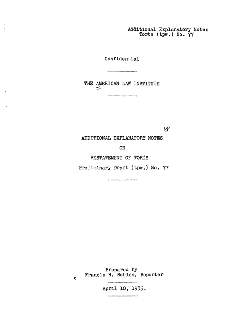 handle is hein.ali/relwtrts0112 and id is 1 raw text is: Additional Explanatory Notes
Torts (tpw.) No. 77
Confidential
THE AMERICAN LAW INSTITUTE
ADDITIONAL EXPLANATORY NOTES
ON
RESTATEMENT OF TORTS
Preliminary Draft (tpw.) No. 77
Prepared by
Francis H. Bohlen, Reporter
April 10, 1935.


