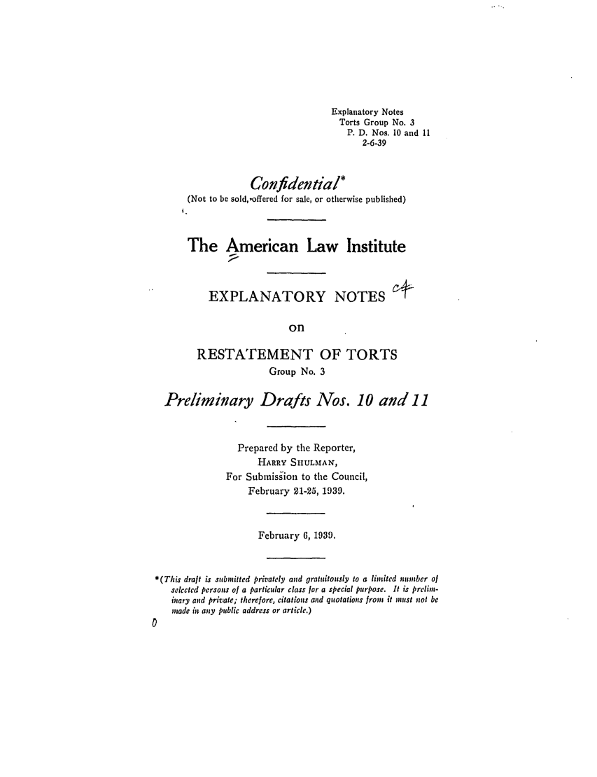 handle is hein.ali/relwtrts0182 and id is 1 raw text is: Explanatory Notes
Torts Group No. 3
P. D. Nos. 10 and 11
2-6-39
Confidentia/*
(Not to be sold,,offered for sale, or otherwise published)
The American Law Institute
EXPLANATORY NOTES
on
RESTATEMENT OF TORTS
Group No. 3
Preliminary Drafts Nos. 10 and 11
Prepared by the Reporter,
HARRY SHULMAN,
For Subnission to the Council,
February 21-25, 1939.
February 6, 1939.
*(This draft is submitted privately and gratuitously to a limited number of
selected persons of a particular class for a special purpose. It is prelim-
inary and private; therefore, citations anid quotations from it must not be
made it any public address or article.)


