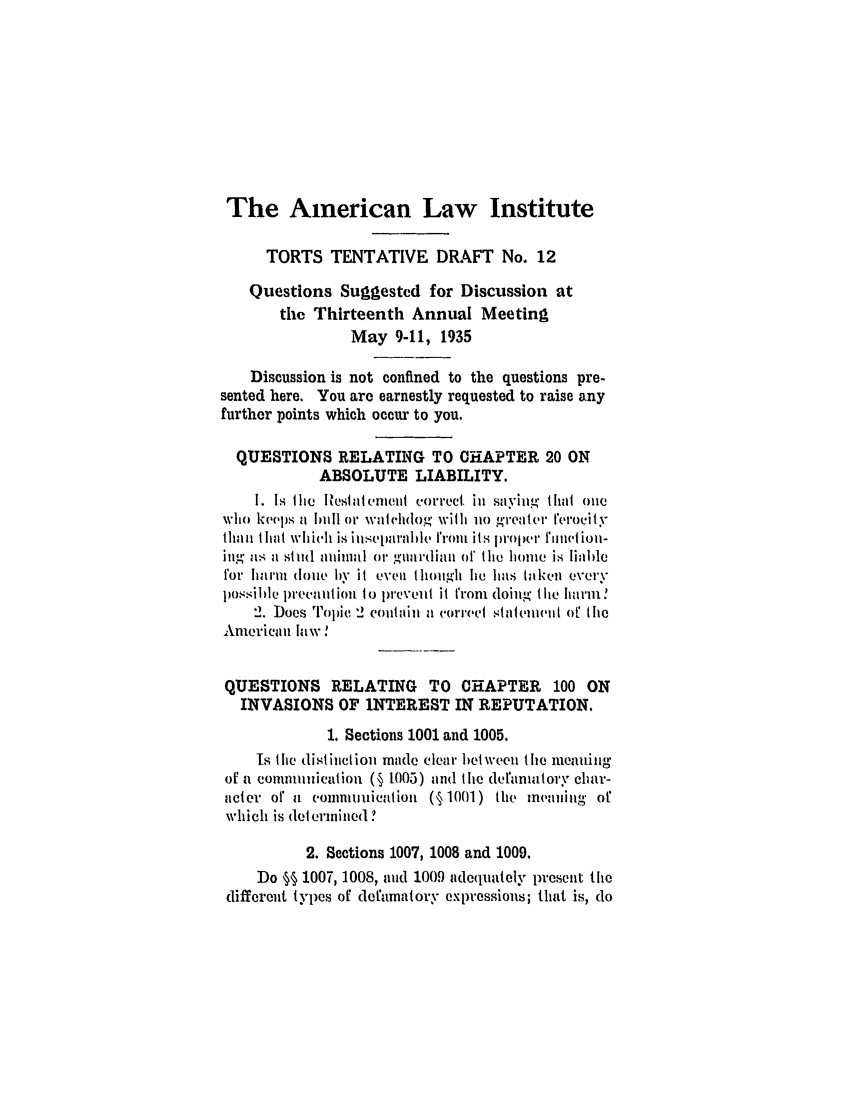 handle is hein.ali/relwtrts0246 and id is 1 raw text is: The American Law Institute
TORTS TENTATIVE DRAFT No. 12
Questions Suggested for Discussion at
the Thirteenth Annual Meeting
May 9-11, 1935
Discussion is not confined to the questions pre-
sented here. You are earnestly requested to raise any
further points which occur to you.
QUESTIONS RELATING TO CHAPTER 20 ON
ABSOLUTE LIABILITY.
I. Is Ilie lesate(,iet correct. iii saving tlhat one
wio keop.j  b 1)il or waihtt(ilog wit i h o g'reater Ierocity
tl.111 lia whiche is in.s Cnirble trout its proper ,1 Q   liol-
lUg as a st itol Z6lrl orW gua rdiau orf lie lomre is liable
for harm doie by it even tliough lie has taken every
posille lWecauitio to preveiit it from doing t lie harm'
2. Does TopiC 2 couitain a correct stiatenivi of the
American law!
QUESTIONS RELATING TO CHAPTER 100 ON
INVASIONS OF INTEREST IN REPUTATION.
1. Sections 1001 and 1005.
Is the distiuctiou mide clear bet wee the meanin0'
of a commimication (§ t005) and the defanmtory chlar-
acter or a comnunication (§ 1001) the meaning of
which is determined?
2. Sections 1007, 1008 and 1009.
Do §§ 1007, 1008, aud 1009 adequately present the
different types of defamatory expressions; that is, do



