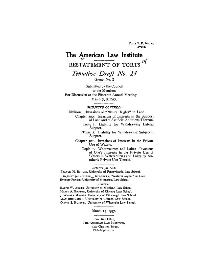 handle is hein.ali/relwtrts0249 and id is 1 raw text is: Torts T. D. No. 14
3-15-37
The American Law Institute
RESTATEMENT OF TORTS
Tentative Draft No. .14
Group No. 2
Submitted by the Council
to the Members
For Discussion at the Fifteenth Annual Meeting,
May 6, 7, 8, 1937.
SUBJECTS COVERED:
Division _ Invasions of Natural Rights in Land.
Chapter 3oo. Invasions of Interests in the Support
of Land and of Artificial Additions Thereon.
Topic i. Liability for Withdrawing Lateral
Support.
Topic 2. Liability for Withdrawing Subjacent
Support.
Chapter 30T. Invasions of Interests in the Private
Use of Waters.
Topic i. Watercourses and Lakes-Invasions
of One's Interests in the Private Use of
Waters in Watercourses and Lakes by An-
other's Private Use Thereof.
Reporter for Torts
FRANCIS 11. BOjILEN, University of Pennsylvania Law School.
Reporter for Div ision, Invasions of Natural Rights in Land
EvwRETT FRASER, University of Minnesota Law School.
Advisers
RALIII \V. Aa.F.nR, University of Michigan Law School.
HARRY A. BIGFI.OW, University of Chicago Law School.
J. WARREN M\APU N, University of Pittsburgh Law School.
MAx RIEINSTEIX, University of Chicago Law School.
O.IVER S. RuNnv)I.., University of Wisconsin Law School.
March 15, 1937.
Executive Office,
TnE AMERICAN LAW INSTITUTE,
3400 Chestnut Street,
Philadelphia, Pa.


