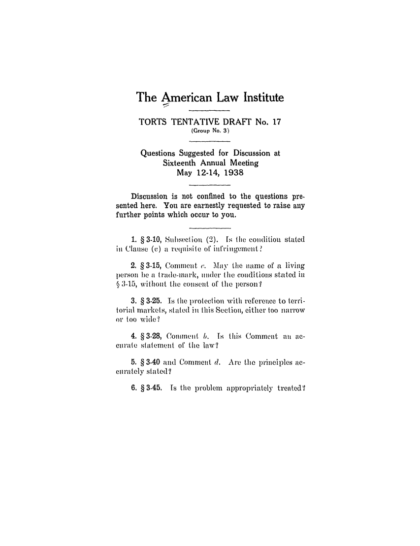 handle is hein.ali/relwtrts0256 and id is 1 raw text is: The American Law Institute
TORTS TENTATIVE DRAFT No. 17
(Group No. 3)
Questions Suggested for Discussion at
Sixteenth Annual Meeting
May 12-14, 1938
Discussion is not confined to the questions pre-
sented here. You are earnestly requested to raise any
further points which occur to you.
1. § 3-10, Sub)section (2). Is the condition stated
ill Clause (C) a requisite or inf'ringement.
2. § 3-15, Conmneuit v. May the iiane of a living
persoii bea Itrade-ilnrk, tiider the coiiditioas stated in
§ 3-15, without the conseit of the person
3. § 3-25. Is the protection with reference to terri-
torial mairkets, stated in this Section, either too narrow
or too wide?
4. § 3-28, Comment b. Is this Comment al ac-
curate statement of the law?
5. § 3-40 vnd Comment d. Are the principles ac-
et rately stated?
6. § 3-45. Is the problem appropriately treated?


