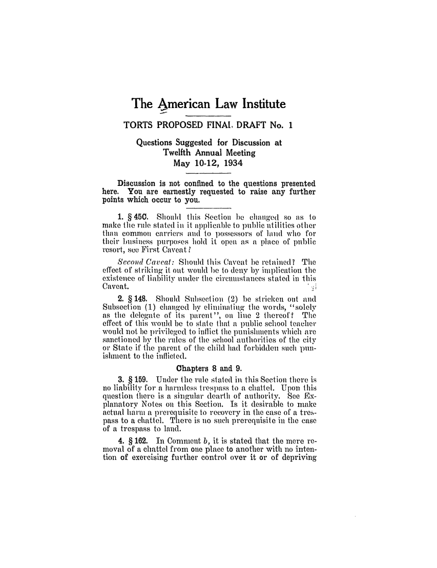handle is hein.ali/relwtrts0259 and id is 1 raw text is: The American Law Institute
TORTS PROPOSED FINAL DRAFT No. 1
Questions Suggested for Discussion at
Twelfth Annual Meeting
May 10-12, 1934
Discussion is not confined to the questions presented
here. You are earnestly requested to raise any further
points which occur to you.
1. §450. Should this Section 1)e chaiged so as to
make the rule, stated ini it applicable to public utilities other
than common carriers and to possessors of land who for
their business purposes hold it open as a place of public
resort, see First Caveatt
Second Caveat: Should this Caveat be retained? The
effect of striking it out would )e to deny by implication the
existence of liability under the circumstances stated in this
Caveat.
2. § 148. Should Subsection (2) 1)e stricken out and
Subsection (1) changed by eliminating the words, solely
as the delegate of its parent, oi line 2 thereof?  The
effect of this would be to state that a public school teacher
would not be privileged to inflict the punishments which are
sanctioned by the rules of the school authorities of the city
or State if tle parent of the child had forbidden such pun-
ishment to the inflicted.
Chapters 8 and 9.
3. § 159. Under the rule stated in this Section there is
no liability for a harmless trespass to a chattel. Upon this
question there is a singular dearth of authority. See Ex-
planatory Notes on this Section. Is it desirable to make
actual harm a prerequisite to recovery in the case of a tres-
pass to a chattel. There is no such prerequisite in the case
of a trespass to land.
4. § 162. In Comment b, it is stated that the mere re-
moval of a chattel from one place to another with no inten-
tion of exercising further control over it or of depriving


