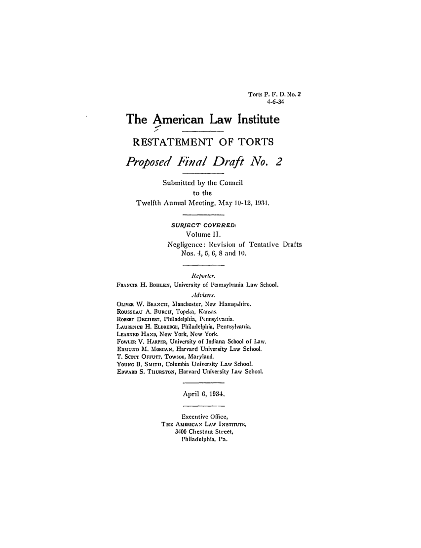 handle is hein.ali/relwtrts0260 and id is 1 raw text is: Torts P. F. D. No. 2
4-6-34
The American Law Institute
RESTATEMENT OF TORTS
Proposed Final Draft No. 2
Submitted by the Council
to the
Twelfth Annual Meeting, Mlay 10-12, 1931.
SUBJECT COVERED:
Volume II.
Negligence: Revision of Tentative Drafts
Nos. 4, 5, 6, 8 and 10.
Reporter.
FRANCiS H. BOILEN, University of Pennsylvania Law School.
Advisers.
OLIVER W. BRANCH, Manchester, New Haznsphire.
ROUSSEAU A. BURCH, Topeka, Kansas.
RonERT DEciuxr, Philadelphia, P, nsylvania.
LAURENCE H. ELDREDGE, Philadelphia, Pennsylvania.
LEARNED HAND, New York, New York.
FOWLER V. HARPEa, University of Indiana School of Law.
EDAIUND M. MORGAN, Harvard University Law School.
T. SCOTT OFFUrr, Towson, Maryland.
YOUNG B. SMrr, Columbia University Law School.
EDWARD S. THURSTON, Harvard University I.aw School.
April 6, 1934.
Executive Office,
THE AMERICAN LAW INSTITUTE,
3400 Chestnut Street,
Philadelphia, Pa.


