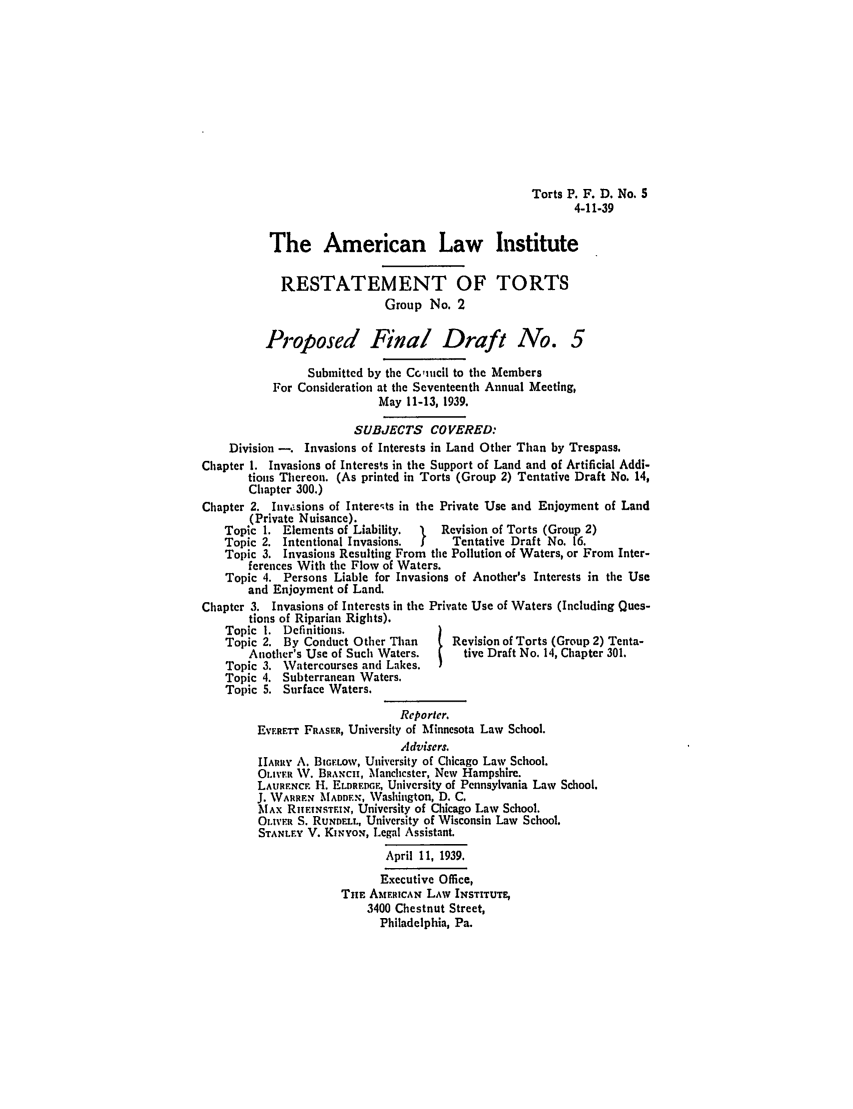 handle is hein.ali/relwtrts0264 and id is 1 raw text is: Torts P. F. D. No. 5
4-11-39
The American Law Institute
RESTATEMENT OF TORTS
Group No. 2
Proposed Final Draft No. 5
Submitted by the C.nicil to the Members
For Consideration at the Seventeenth Annual Meeting,
May 11-13, 1939.
SUBJECTS COVERED:
Division -. Invasions of Interests in Land Other Than by Trespass.
Chapter 1. Invasions of Interests in the Support of Land and of Artificial Addi-
tions Thereon. (As printed in Torts (Group 2) Tentative Draft No. 14,
Chapter 300.)
Chapter 2. Inv. sions of Intere-ts in the Private Use and Enjoyment of Land
(Private Nuisance).
Topic 1. Elements of Liability.      Revision of Torts (Group 2)
Topic 2. Intentional Invasions.       Tentative Draft No. 16.
Topic 3. Invasions Resulting From the Pollution of Waters, or From Inter-
ferences With the Flow of Waters.
Topic 4. Persons Liable for Invasions of Another's Interests in the Use
and Enjoyment of Land.
Chapter 3. Invasions of Interests in the Private Use of Waters (Including Ques-
tions of Riparian Rights).
Topic 1. Definitions.
Topic 2. By Conduct Other Than        Revision of Torts (Group 2) Tenta-
Another's Use of Such Waters.       tive Draft No. 14, Chapter 301.
Topic 3. Watercourses and Lakes.
Topic 4. Subterranean Waters.
Topic 5. Surface Waters.
Reporter.
EVERFTT FRASER, University of Minnesota Law School.
Advisers.
IIARRy A. BIGELOW, University of Chicago Law School.
OLIVFr W. BRANcH, Manchester, New Hampshire.
LAURFNCF H. ELDaRFDCF, University of Pennsylvania Law School.
J. WARREN MADDEN, Washington, D. C.
MAx RuF!NSTF.IN, University of Chicago Law School.
OLIVER S. RUNDELL, University of Wisconsin Law School.
STANLEY V. KINYoq, Legal Assistant.
April 11, 1939.
Executive Office,
Tim AMERICAN LAW INSTITUTE,
3400 Chestnut Street,
Philadelphia, Pa.


