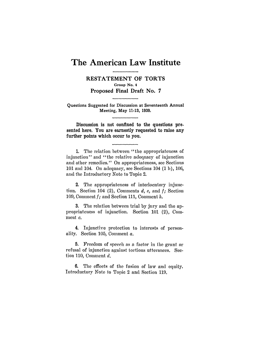 handle is hein.ali/relwtrts0269 and id is 1 raw text is: The American Law Institute
RESTATEMENT OF TORTS
Group No. 4
Proposed Final Draft No. 7
Questions Suggested for Discussion at Seventeenth Annual
Meeting, May 11-13, 1939.
Discussion is not confined to the questions pre.
sented here. You are earnestly requested to raise any
further points which occur to you.
1. The relation between the appropriateness of
injunction and the relative adequacy of injunction
and other remedies. On appropriateness, see Sections
101 and 104. On adequacy, see Sections 104 (1 b), 106,
and the Introductory Note to Topic 2.
2. The appropriateness of interlocutory injunc-
tion. Section 104 (2), Comments d, e, and f; Section
109, Comment f; and Section 111, Comment h.
3. The relation between trial by jury and the ap-
propriateness of injunction. Section 101 (2), Com-
ment c.
4. Injunctive protection to interests of person-
ality. Section 105, Comment a.
5. Freedom of speech as a factor in Ihe grant or
refusal of injunction against tortious utterances. See-
tion 110, Comment d.
6. The effects of the fusion of law and equity.
Introductory Note to Topic 2 and Section 119.


