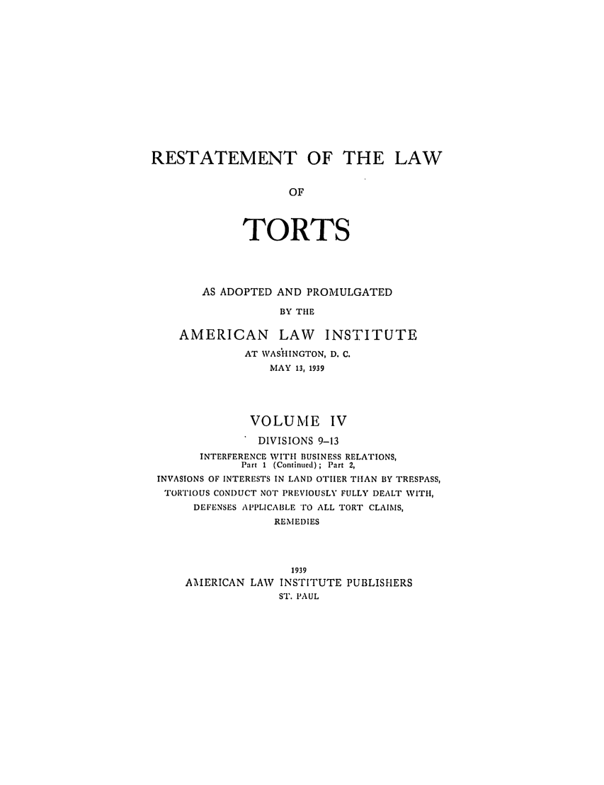 handle is hein.ali/relwtrts0277 and id is 1 raw text is: RESTATEMENT OF THE LAW
OF
TORTS

AS ADOPTED AND PROMULGATED
BY THE
AMERICAN LAW INSTITUTE
AT WASHINGTON, D. C.
MAY 13, 1939
VOLUME IV
DIVISIONS 9-13
INTERFERENCE WITH BUSINESS RELATIONS,
Part I  (Continued);  Part 2,
INVASIONS OF INTERESTS IN LAND OTHER THAN BY TRESPASS,
TORTIOUS CONDUCT NOT PREVIOUSLY FULLY DEALT WITH,
DEFENSES APPLICABLE 'O ALL TORT CLAIMS,
REMEDIES
1939
AMERICAN LAW INSTITUTE PUBLISHERS
ST. PAUL


