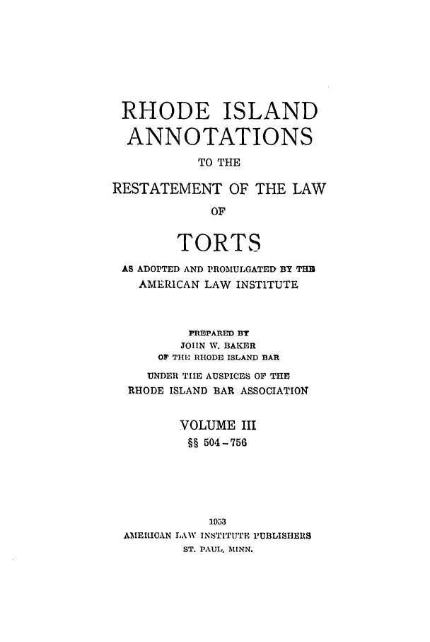 handle is hein.ali/relwtrts0317 and id is 1 raw text is: RHODE ISLAND
ANNOTATIONS
TO THE
RESTATEMENT OF THE LAW
OF
TORTS
AS ADOPTED AND PROMULGATED BY THB
AMERICAN LAW INSTITUTE
PREPARED BY
JOHN W. BAKER
OF THL RHODE ISLAND BAR
UNDER TIE AUSPICES OF THE
RHODE ISLAND BAR ASSOCIATION
VOLUME III
§§ 504-756
1953
AMERICAN LAW INSTITJTE PUBLISHERS
ST. PAUL, MINN.


