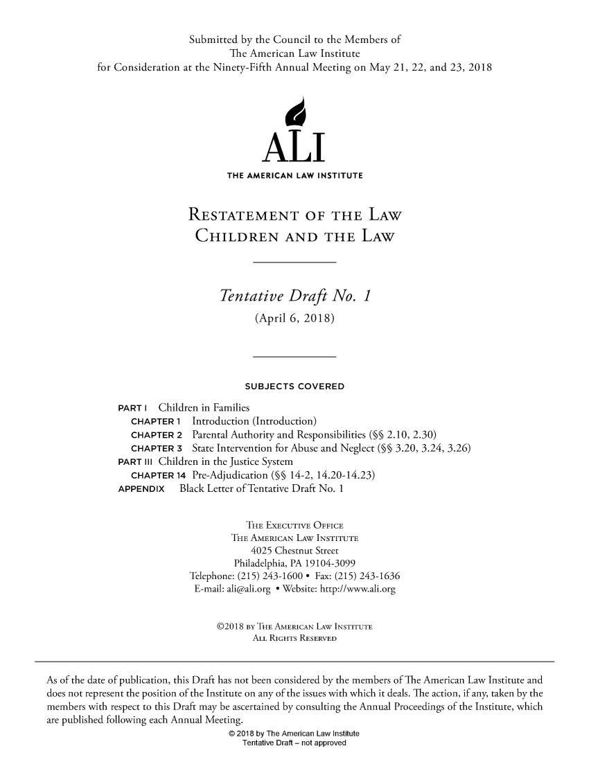 handle is hein.ali/reschdw0001 and id is 1 raw text is: 

                            Submitted by the Council to the Members of
                                    The American Law Institute
          for Consideration at the Ninety-Fifth Annual Meeting on May 21, 22, and 23, 2018







                                          ALI
                                   THE AMERICAN  LAW INSTITUTE


                            RESTATEMENT OF THE LAW

                            CHILDREN AND THE LAW




                                  Tentative Draft No. 1

                                         (April 6, 2018)





                                       SUBJECTS  COVERED

              PART I  Children in Families
                 CHAPTER 1  Introduction (Introduction)
                 CHAPTER 2  Parental Authority and Responsibilities (§§ 2.10, 2.30)
                 CHAPTER 3  State Intervention for Abuse and Neglect (M§ 3.20, 3.24, 3.26)
              PART III Children in the Justice System
                 CHAPTER 14 Pre-Adjudication (§§ 14-2, 14.20-14.23)
              APPENDIX    Black Letter of Tentative Draft No. 1


                                       THE EXECUTIVE OFFICE
                                    THE AMERICAN LAW INSTITUTE
                                        4025 Chestnut Street
                                     Philadelphia, PA 19104-3099
                            Telephone: (215) 243-1600 * Fax: (215) 243-1636
                            E-mail: ali@ali.org * Website: http://www.ali.org


                                 @2018 By THE AMERICAN LAW INSTITUTE
                                        ALL RIGHTS RESERVED


As of the date of publication, this Draft has not been considered by the members of The American Law Institute and
does not represent the position of the Institute on any of the issues with which it deals. The action, if any, taken by the
members with respect to this Draft may be ascertained by consulting the Annual Proceedings of the Institute, which
are published following each Annual Meeting.
                                    @ 2018 by The American Law Institute
                                      Tentative Draft - not approved


