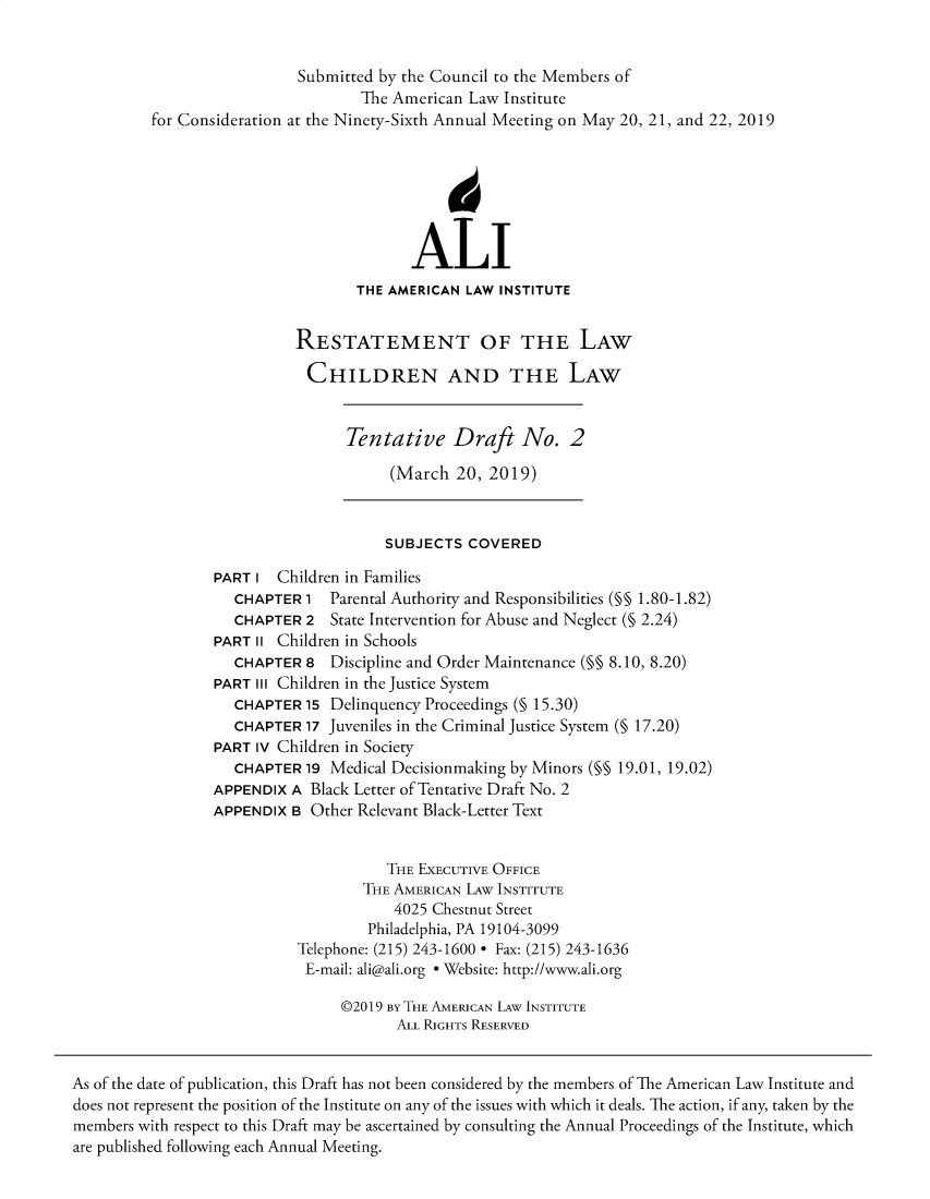 handle is hein.ali/reschdw0002 and id is 1 raw text is: 


                            Submitted by the Council to the Members of
                                   The American  Law Institute
          for Consideration at the Ninety-Sixth Annual Meeting on May 20, 21, and 22, 2019






                                          ALI
                                   THE AMERICAN LAW INSTITUTE


                           RESTATEMENT OF THE LAW

                             CHILDREN AND THE LAW


                                  Tentative Draft No. 2

                                       (March  20, 2019)


                                       SUBJECTS COVERED

                 PART  I Children in Families
                    CHAPTER  1  Parental Authority and Responsibilities (§§ 1.80-1.82)
                    CHAPTER  2  State Intervention for Abuse and Neglect (§ 2.24)
                 PART  II Children in Schools
                    CHAPTER  8  Discipline and Order Maintenance (§§ 8.10, 8.20)
                 PART  III Children in the Justice System
                    CHAPTER  15 Delinquency Proceedings (§ 15.30)
                    CHAPTER  17 Juveniles in the Criminal Justice System (§ 17.20)
                 PART  IV Children in Society
                    CHAPTER  19 Medical Decisionmaking by Minors (§§ 19.01, 19.02)
                 APPENDIX  A Black Letter of Tentative Draft No. 2
                 APPENDIX  B Other Relevant Black-Letter Text


                                      THE EXECUTIVE OFFICE
                                    THE AMERICAN LAw INSTITUTE
                                       4025 Chestnut Street
                                    Philadelphia, PA 19104-3099
                            Telephone: (215) 243-1600 * Fax: (215) 243-1636
                            E-mail: ali@ali.org * Website: http://www.ali.org

                                 @2019 By THE AMERICAN LAW INSTITUTE
                                        ALL RIGHTS RESERVED


As of the date of publication, this Draft has not been considered by the members of The American Law Institute and
does not represent the position of the Institute on any of the issues with which it deals. The action, if any, taken by the
members with respect to this Draft may be ascertained by consulting the Annual Proceedings of the Institute, which
are published following each Annual Meeting.


