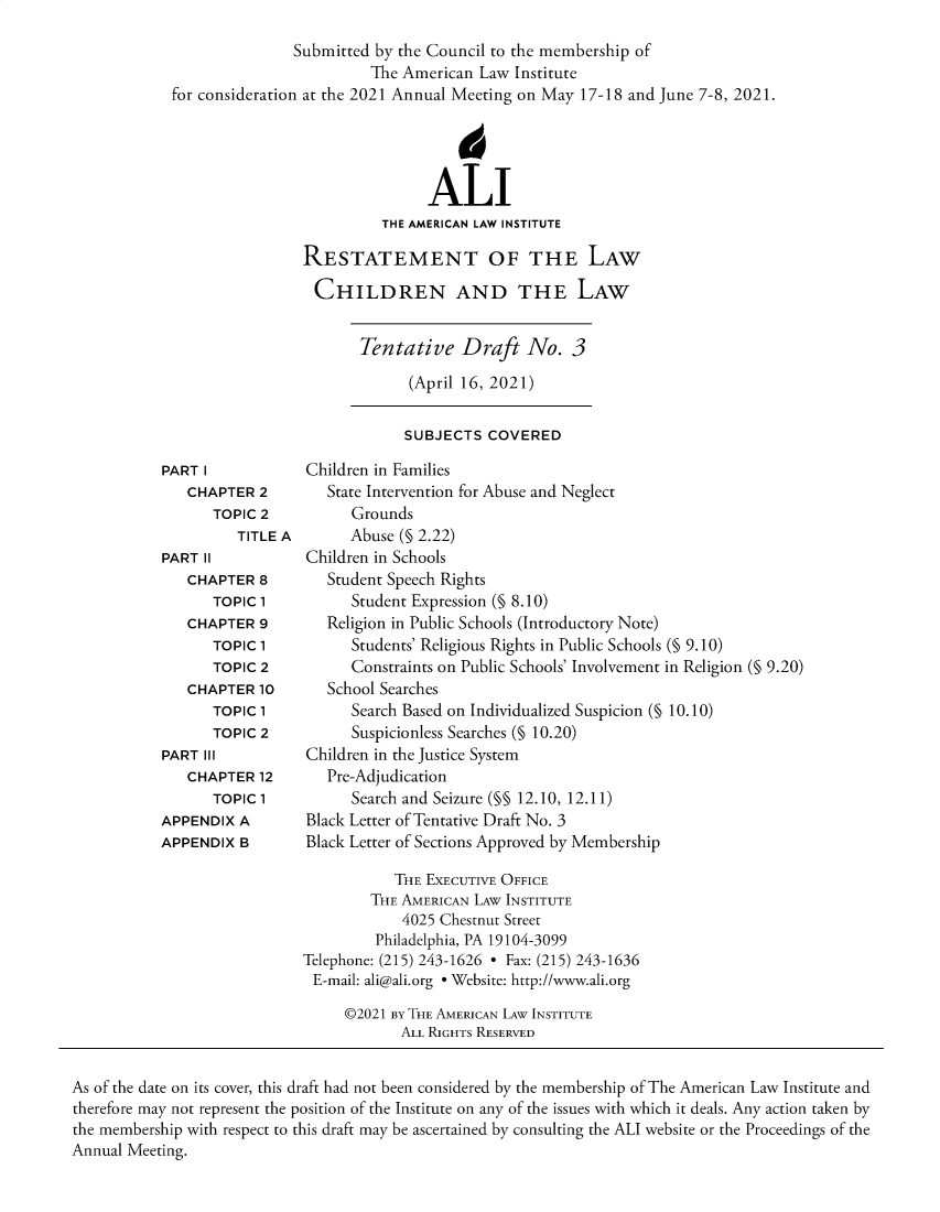 handle is hein.ali/reschdw0003 and id is 1 raw text is: Submitted by the Council to the membership of
The American Law Institute
for consideration at the 2021 Annual Meeting on May 17-18 and June 7-8, 2021.
4
ALI
THE AMERICAN LAW INSTITUTE
RESTATEMENT OF THE LAW
CHILDREN AND THE LAW

Tentative Draft No. 3
(April 16, 2021)

SUBJECTS COVERED

PART I
CHAPTER 2
TOPIC 2
TITLE A
PART II
CHAPTER 8
TOPIC 1
CHAPTER 9
TOPIC 1
TOPIC 2
CHAPTER 10
TOPIC 1
TOPIC 2
PART III
CHAPTER 12
TOPIC 1
APPENDIX A
APPENDIX B

Children in Families
State Intervention for Abuse and Neglect
Grounds
Abuse (§ 2.22)
Children in Schools
Student Speech Rights
Student Expression (§ 8.10)
Religion in Public Schools (Introductory Note)
Students' Religious Rights in Public Schools (§ 9.10)
Constraints on Public Schools' Involvement in Religion (§ 9.20)
School Searches
Search Based on Individualized Suspicion (§ 10.10)
Suspicionless Searches (§ 10.20)
Children in the Justice System
Pre-Adjudication
Search and Seizure (§§ 12.10, 12.11)
Black Letter of Tentative Draft No. 3
Black Letter of Sections Approved by Membership

THE EXECUTIVE OFFICE
THE AMERICAN LAW INSTITUTE
4025 Chestnut Street
Philadelphia, PA 19104-3099
Telephone: (215) 243-1626 - Fax: (215) 243-1636
E-mail: ali@ali.org - Website: http://www.ali.org
©2021 BY THE AMERICAN LAW INSTITUTE
ALL RIGHTS RESERVED

As of the date on its cover, this draft had not been considered by the membership of The American Law Institute and
therefore may not represent the position of the Institute on any of the issues with which it deals. Any action taken by
the membership with respect to this draft may be ascertained by consulting the ALI website or the Proceedings of the
Annual Meeting.


