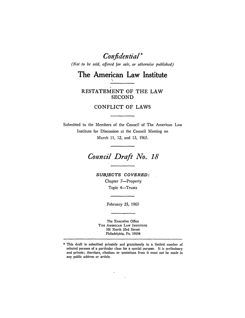 handle is hein.ali/resctlw0023 and id is 1 raw text is: Confidential *
(Not to be sold, offered for sale, or otherwise published)
The American Law Institute
RESTATEMENT OF THE LAW
SECOND
CONFLICT OF LAWS
Submitted to the Members of the Council of The American Law
Institute for Discussion at the Council Meeting on
March 11, 12, and 13, 1965.
Council Draft No. 18
SUBJECTS COVERED:
Chapter 7-Property
Topic 4-Trusts
February 23, 1965
The Executive Office
THE AMERICAN LAW INSTITUTE
101 North 33rd Street
Philadelphia, Pa. 19104
* This draft is submitted privately and gratuitously to a limited number of
selected persons of a particular class for a special purpose. It is preliminary
and private; therefore, citations or quotations from it must not be made in
any public address or article.



