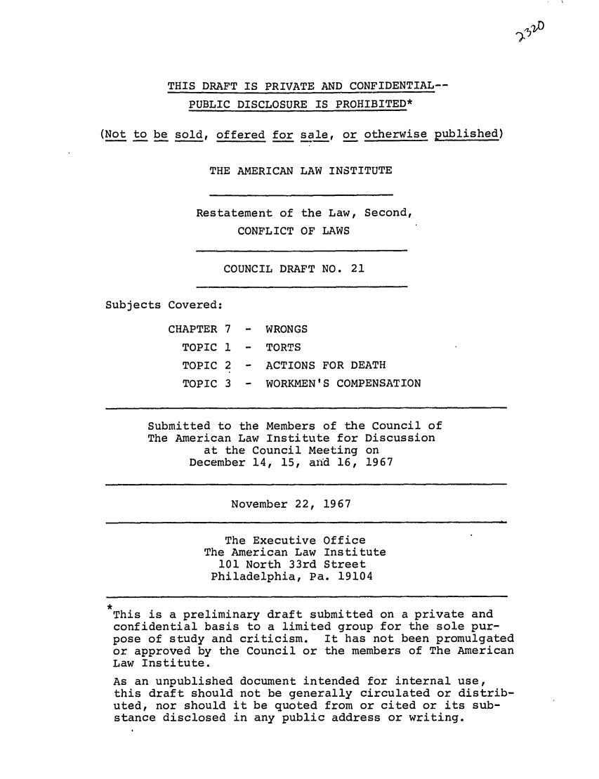 handle is hein.ali/resctlw0026 and id is 1 raw text is: THIS DRAFT IS PRIVATE AND CONFIDENTIAL--
PUBLIC DISCLOSURE IS PROHIBITED*
(Not to be sold, offered for sale, or otherwise published)
THE AMERICAN LAW INSTITUTE
Restatement of the Law, Second,
CONFLICT OF LAWS
COUNCIL DRAFT NO. 21
Subjects Covered:
CHAPTER 7 - WRONGS
TOPIC 1 - TORTS
TOPIC 2 - ACTIONS FOR DEATH
TOPIC 3 - WORKMEN'S COMPENSATION
Submitted to the Members of the Council of
The American Law Institute for Discussion
at the Council Meeting on
December 14, 15, arid 16, 1967
November 22, 1967
The Executive Office
The American Law Institute
101 North 33rd Street
Philadelphia, Pa. 19104
,
This is a preliminary draft submitted on a private and
confidential basis to a limited group for the sole pur-
pose of study and criticism. It has not been promulgated
or approved by the Council or the members of The American
Law Institute.
As an unpublished document intended for internal use,
this draft should not be generally circulated or distrib-
uted, nor should it be quoted from or cited or its sub-
stance disclosed in any public address or writing.



