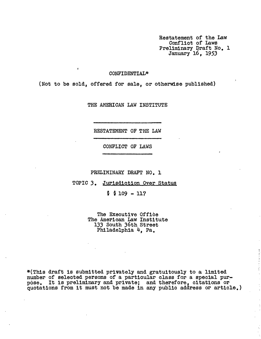 handle is hein.ali/resctlw0032 and id is 1 raw text is: Restatement of the Law
Conflict of Laws
Preliminary Draft No. 1
January 16, 1953
CONFIDENTIAL*
(Not to be sold, offered for sale, or otherwise published)
THE AMERICAN LAW INSTITUTE

RESTATEMENT OF THE LAW

CONFLICT OF LAWS

PRELIMINARY DRAFT NO. 1
TOPIC 3. Jurisdiction Over Status
§ § lo9 - 117
The Executive Office
The American Law Institute
133 South 36th Street
Philadelphia 4, Pa.

*(This draft is submitted privately and gratuitously to a limited
number of selected persons of a particular class for a special pur-
pose. It is preliminary and private; and therefore, citations or
quotations from it must not be made in any public address or article.)


