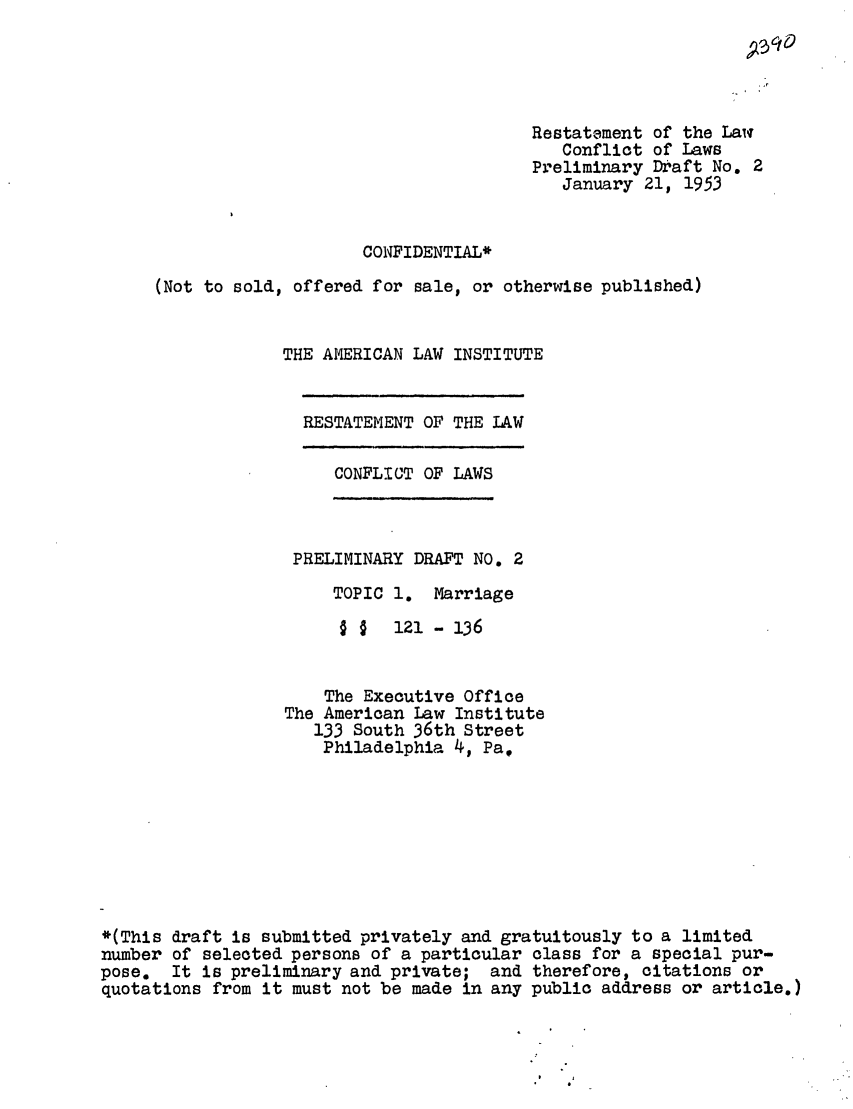 handle is hein.ali/resctlw0033 and id is 1 raw text is: Restatement of the Law
Conflict of Laws
Preliminary Draft No. 2
January 21, 1953
CONFIDENTIAL*
(Not to sold, offered for sale, or otherwise published)
THE AMERICAN LAW INSTITUTE

RESTATEMENT OF THE LAW

CONFLICT OF LAWS

PRELIMINARY DRAFT NO. 2
TOPIC 1. Marriage
§ §  121- 136
The Executive Office
The American Law Institute
133 South 36th Street
Philadelphia 4, Pa,
*(This draft is submitted privately and gratuitously to a limited
number of selected persons of a particular class for a special pur-
pose. It is preliminary and private; and therefore, citations or
quotations from it must not be made in any public address or article.)



