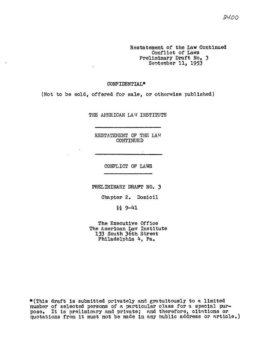 handle is hein.ali/resctlw0034 and id is 1 raw text is: Restatement of the Law Continued
Conflict of Laws
Preliminary Draft No. 3
September 11, 1953
CONFIDENTIAL*
(Not to be sold, offered for sale, or otherwise published)
THE AMERICAN LAW INSTITUTE

RESTATEMENT OF THE LAW
CONTINUED

CONFLICT OF LAWS

PRELIMINARY DRAFT NO. 3
Chapter 2. Domicil
§§ 9-41
The Executive Office
The American Iavw Institute
133 South 36th Street
Philadelphia 4, Pa,

*(This draft is submitted privately and gratuitously to a limited
number of selected persons of a particular class for a special pur-
pose.  It is preliminary and private; and therefore, citations or
quotations from it must not be made in any Dublic address or artiole.)


