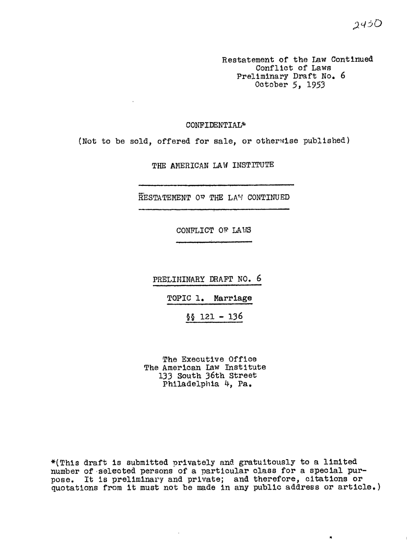 handle is hein.ali/resctlw0037 and id is 1 raw text is: q qO

Restatement of the Law Continued
Conflict of Laws
Preliminary Draft No. 6
October 5, 1953
CONFIDENTIAL%
(Not to be sold, offered for sale, or otherwise published)
THE AMERICAN LAW INSTITUTE

RESTATEMENT O THE LA'T CONTINUED

CONFLICT O LAITS

PRELIMINARY DRAFT NO. 6

TOPIC 1. Marriage

§§ 121 - 136
The Executive Office
The American Law Institute
133 South 36th Street
Philadelphia 4, Pa.
*(This draft is submitted privately and gratuitously to a limited
number of selected persons of a particular class for a special pur-
pose. It is preliminary and private; and therefore, citations or
quotations from it must not be made in any public address or article.)


