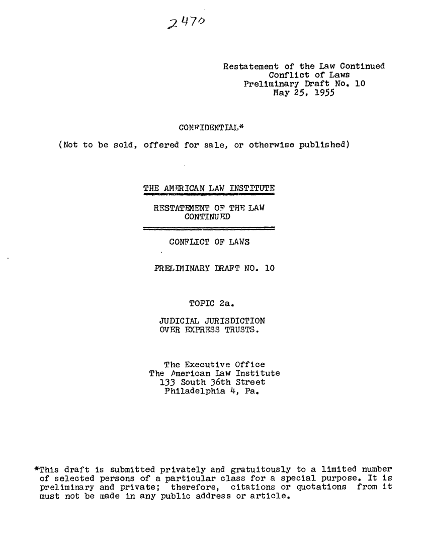 handle is hein.ali/resctlw0041 and id is 1 raw text is: Restatement of the Law Continued
Conflict of Laws
Preliminary Draft No. 10
Nay 25, 1955
CONVIDENTIlL*
(Not to be sold, offered for sale, or otherwise published)
THE AMTRICAN LAW INSTITUTE

RESTATEMENT OP THE LAW
CONTINUED

CONFLICT OF LAWS
PRELIMINARY JMAFT NO. 10
TOPIC 2a.
JUDICIAL JURISDICTION
OVER EXPRESS TRUSTS.
The Executive Office
The American Law Institute
133 South 36th Street
Philadelphia 4, Pa.
*This draft is submitted privately and gratuitously to a limited number
of selected persons of a particular class for a special purpose. It is
preliminary and private; therefore, citations or quotations from it
must not be made in any public address or article.


