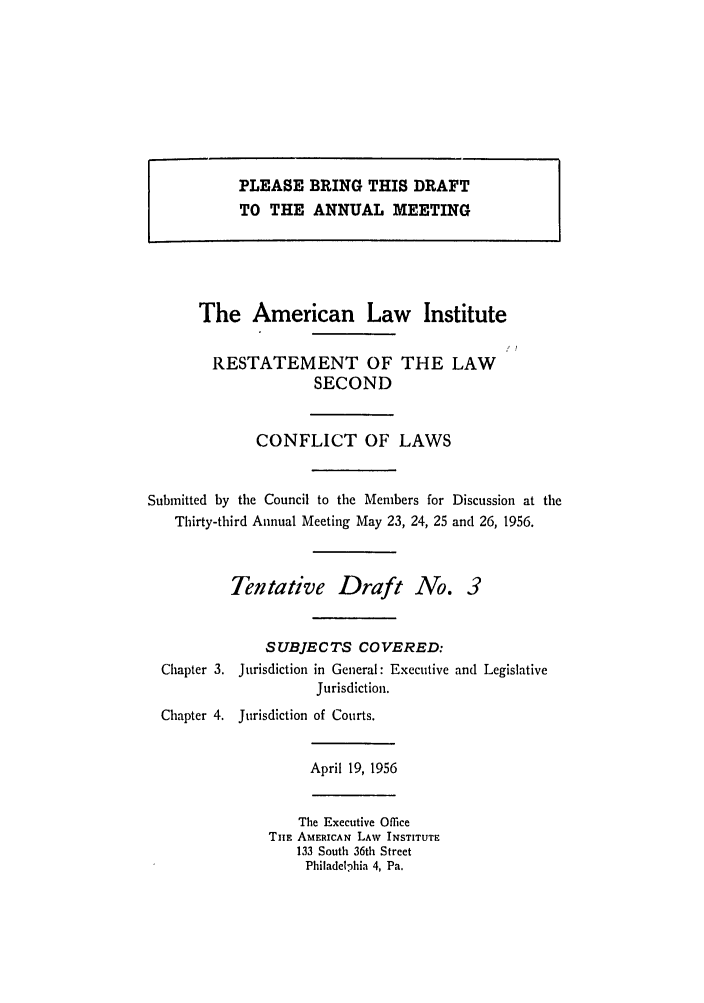handle is hein.ali/resctlw0056 and id is 1 raw text is: PLEASE BRING THIS DRAFT
TO THE ANNUAL MEETING

The American Law Institute
RESTATEMENT OF THE LAW
SECOND
CONFLICT OF LAWS
Submitted by the Council to the Members for Discussion at the
Thirty-third Annual Meeting May 23, 24, 25 and 26, 1956.
Tentative Draft No. 3
SUBJECTS COVERED:
Chapter 3. Jurisdiction in General: Executive and Legislative
Jurisdiction.
Chapter 4. Jurisdiction of Courts.
April 19, 1956
The Executive Office
THE AMERICAN LAW INSTITUTE
133 South 36th Street
Philadelphia 4, Pa.


