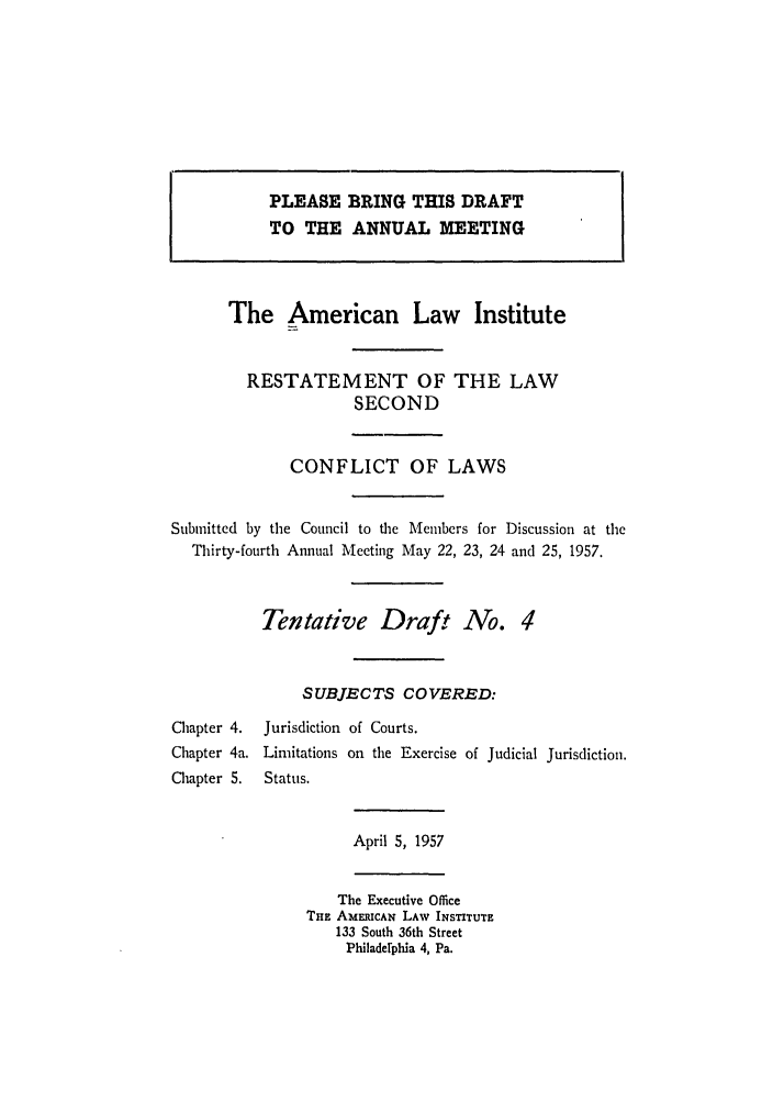 handle is hein.ali/resctlw0057 and id is 1 raw text is: PLEASE BRING THIS DRAFT
TO THE ANNUAL MEETING
The American Law Institute
RESTATEMENT OF THE LAW
SECOND
CONFLICT OF LAWS
Submitted by the Council to the Members for Discussion at the
Thirty-fourth Annual Meeting May 22, 23, 24 and 25, 1957.
Tentative Draft No. 4
SUBJECTS COVERED:
Chapter 4.  Jurisdiction of Courts.
Chapter 4a. Limitations on the Exercise of Judicial Jurisdiction.
Chapter 5.  Status.
April 5, 1957
The Executive Office
THE AMERICAN LAW INSTITUTE
133 South 36th Street
Philaderphia 4, Pa.


