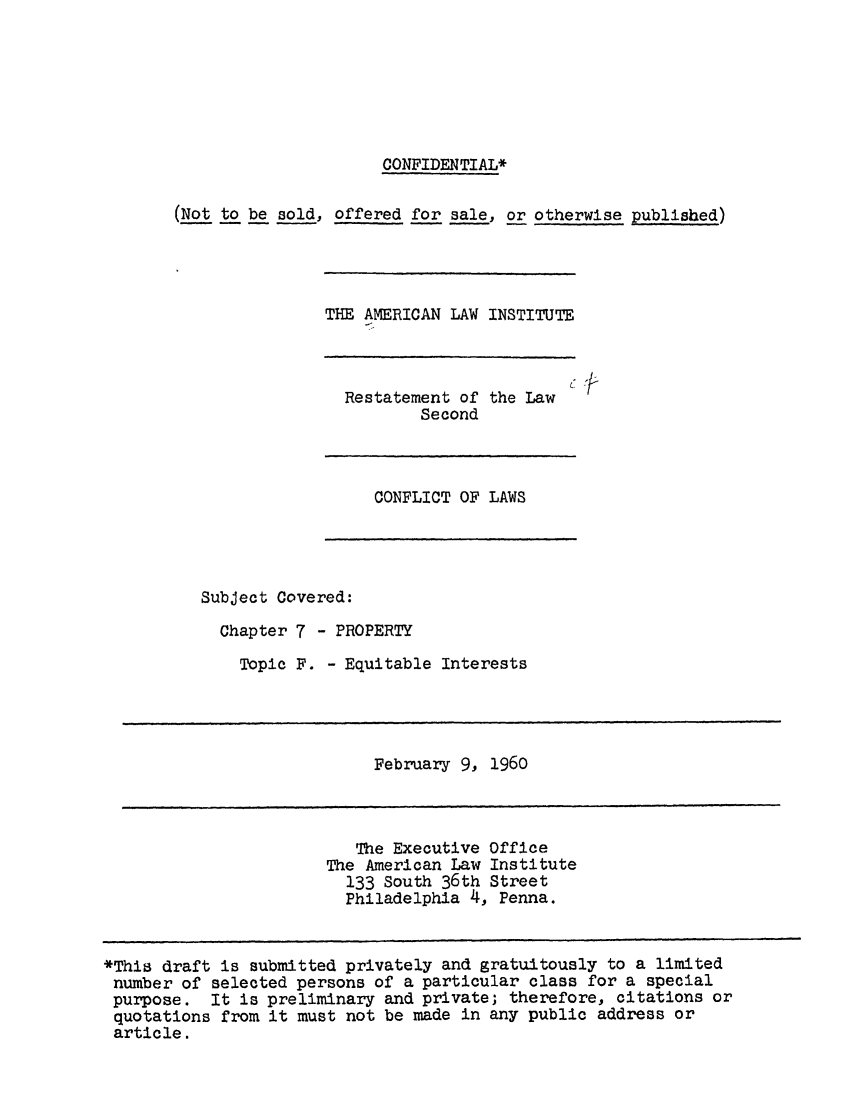 handle is hein.ali/resctlw0059 and id is 1 raw text is: CONFIDENTIAL*
(Not to be sold, offered for sale, or otherwise published)

THE AMERICAN LAW INSTITUTE

Restatement of the Law
Second

( '-

CONFLICT OF LAWS

Subject Covered:
Chapter 7 - PROPERTY
Topic F. - Equitable Interests

February 9,

1960

The Executive Office
The American Law Institute
133 South 36th Street
Philadelphia 4, Penna.

*This draft is submitted privately and gratuitously to a limited
number of selected persons of a particular class for a special
purpose. It is preliminary and private; therefore, citations or
quotations from it must not be made in any public address or
article.


