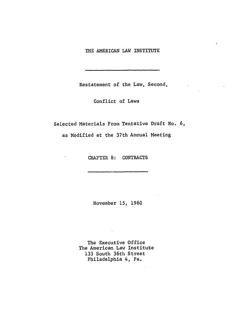 handle is hein.ali/resctlw0061 and id is 1 raw text is: THE AMERICAN LAW INSTITUTE

Restatement of the Law, Second,
Conflict of Laws
Selected Materials From Tentative Draft No. 6,
as Modified at the 37th Annual Meeting

CHAPTER 8:

CONTRACTS

November 15, 1960
The Executive Office
The American Law Institute
133 South 36th Street
Philadelphia 4, Pa.


