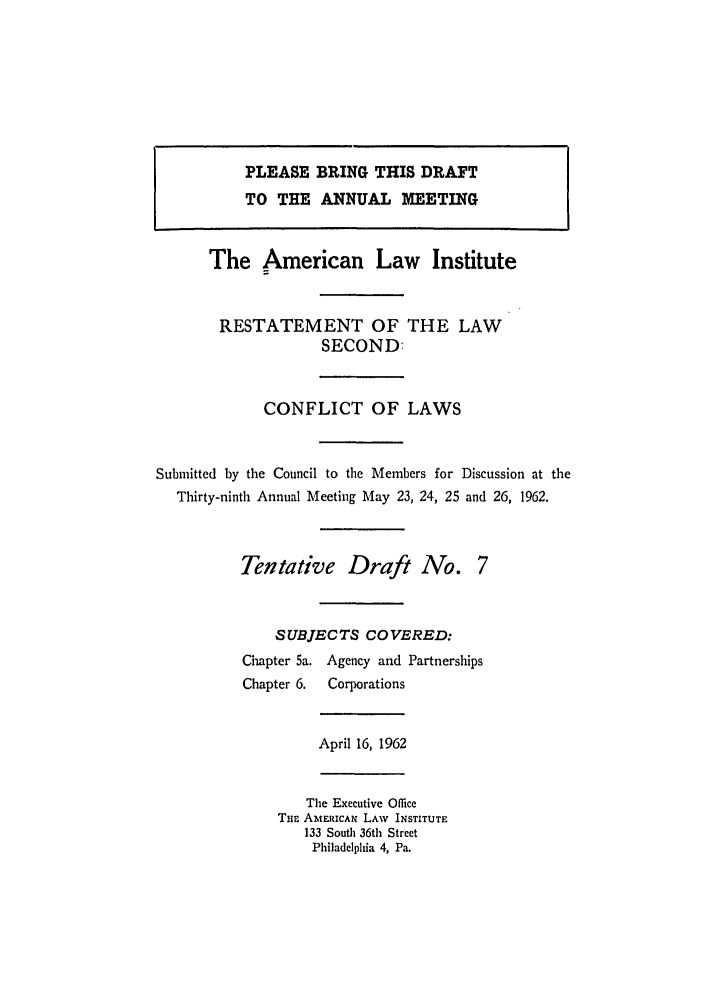 handle is hein.ali/resctlw0063 and id is 1 raw text is: PLEASE BRING THIS DRAFT
TO THE ANNUAL MEETING
The American Law Institute
RESTATEMENT OF THE LAW
SECOND:
CONFLICT OF LAWS
Submitted by the Council to the Members for Discussion at the
Thirty-ninth Annual Meeting May 23, 24, 25 and 26, 1962.
Tentative Draft No. 7
SUBJECTS COVERED:
Chapter 5a. Agency and Partnerships
Chapter 6.  Corporations
April 16, 1962
The Executive Office
THE AMERICAN LAW INSTITUTE
133 South 36th Street
Philadelphia 4, Pa.


