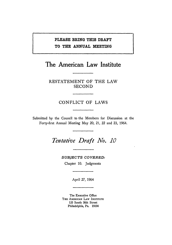 handle is hein.ali/resctlw0067 and id is 1 raw text is: PLEASE BRING THIS DRAFT
TO THE ANNUAL MEETING
The American Law Institute
RESTATEMENT OF THE LAW
SECOND
CONFLICT OF LAWS
Submitted by the Council to the Members for Discussion at the
Forty-first Annual Meeting May 20, 21, 22 and 23, 1964.
Tentative Draft No. 10
SUBJECTS COVERED:
Chapter 10. Judgments
April 27, 1964
The Executive Office
THE AMERICAN LAW INSTITUTE
133 South 36th Street
Philadelphia, Pa. 19104


