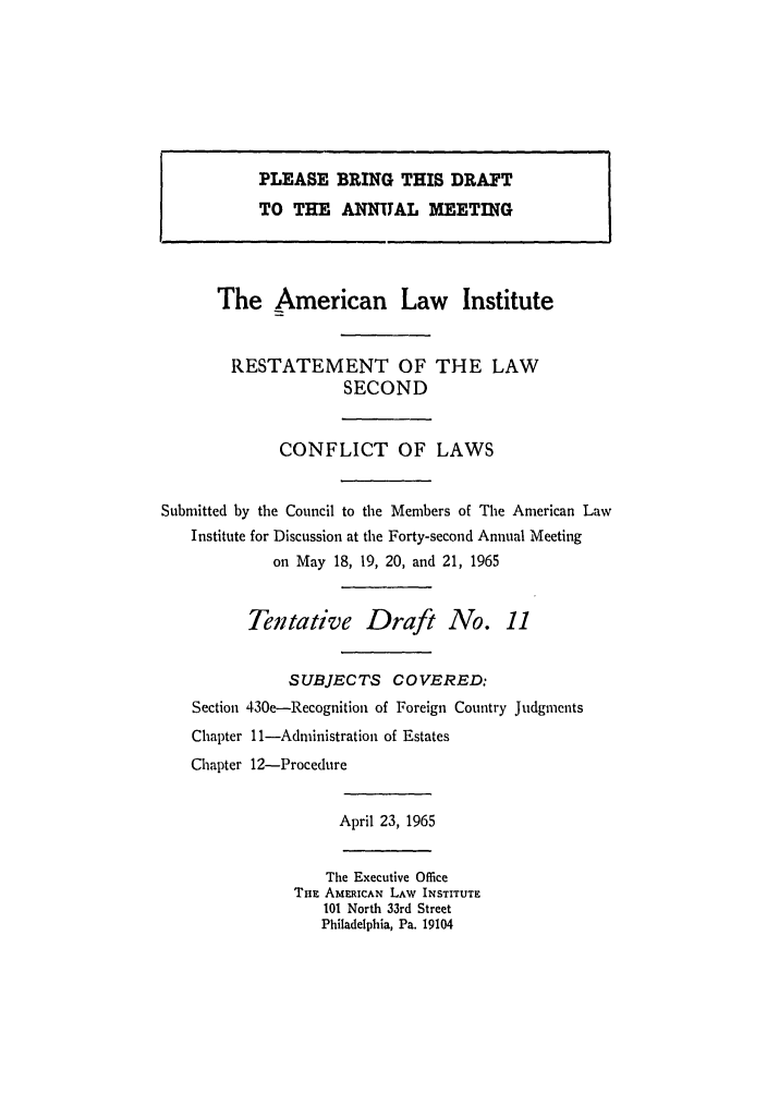 handle is hein.ali/resctlw0068 and id is 1 raw text is: The American Law Institute
RESTATEMENT OF THE LAW
SECOND
CONFLICT OF LAWS
Submitted by the Council to the Members of The American Law
Institute for Discussion at the Forty-second Annual Meeting
on May 18, 19, 20, and 21, 1965
Tentative Draft No. 11
SUBJECTS COVERED:
Section 430e-Recognition of Foreign Country Judgments
Chapter ll-Administration of Estates
Chapter 12-Procedure
April 23, 1965
The Executive Ofice
TnE AMERICAN LAW INSTITUTE
101 North 33rd Street
Philadelphia, Pa. 19104

PLEASE BRING THIS DRAFT
TO THE ANNUAL MEETING


