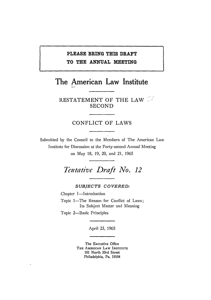 handle is hein.ali/resctlw0069 and id is 1 raw text is: PLEASE BRING THIS DRAFT
TO THE ANNUAL MEETING
The American Law Institute
RESTATEMENT OF THE LAW -
SECOND
CONFLICT OF LAWS
Submitted by the Council to the Members of The American Law
Institute for Discussion at the Forty-second Annual Meeting
on May 18, 19, 20, and 21, 1965
Tentative Draft No. 12
SUBJECTS COVERED:
Chapter I-Introduction
Topic 1-The Reason for Conflict of Laws;
Its Subject Matter and Meaning
Topic 2-3asic Principles
April 23, 1965
The Exccutive Office
TnE AMERICAN LAW INSTITUTE
101 North 33rd Street
Philadelphia, Pa. 19104


