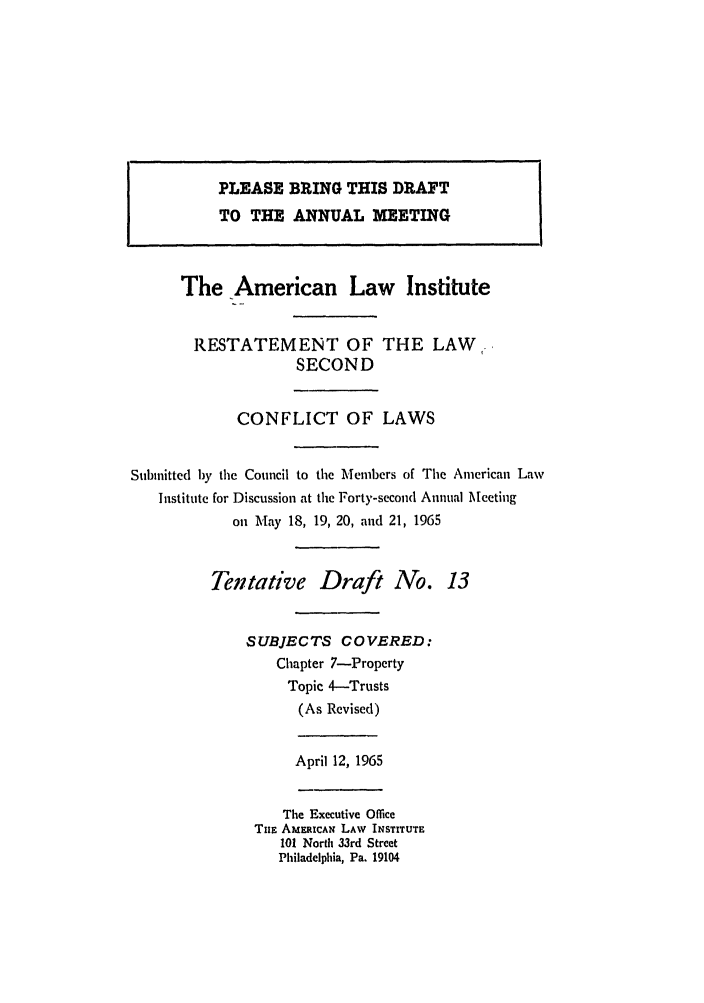handle is hein.ali/resctlw0070 and id is 1 raw text is: PLEASE BRING THIS DRAFT
TO THE ANNUAL MEETING
The American Law Institute
RESTATEMENT OF THE LAW,
SECOND
CONFLICT OF LAWS
Submitted by the Council to the Members of The American Law
Institute for Discussion at the Forty-second Annual Meeting
on May 18, 19, 20, and 21, 1965
Tentative Draft No. 13
SUBJECTS COVERED:
Chapter 7-Property
Topic 4-Trusts
(As Revised)
April 12, 1965
The Executive Office
TuE AMERICAN LAW INSTITUTE
101 North 33rd Street
Philadelphia, Pa. 19104


