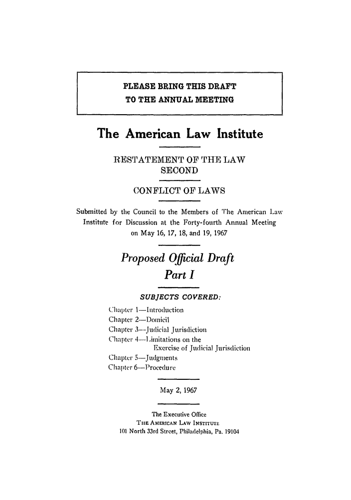 handle is hein.ali/resctlw0082 and id is 1 raw text is: PLEASE BRING THIS DRAFT
TO THE ANNUAL MEETING
The American Law Institute
RESTATEMENT OF THE LAW
SECOND
CONFLICT OF LAWS
Submitted by the Council to the Members of The American Law
Institute for Discussion at the Forty-fourth Annual Meeting
on May 16, 17, 18, and 19, 1967
Proposed Official Draft
Part I
SUBJECTS COVERED:
Chapter 1-Introduction
Chapter 2-Domicil
Chapter 3--judicial jurisdiction
Chapter 4-imitations on the
Exercise of judicial Jurisdiction
Chapter 5-judgments
Chapter 6-Proceclure
May 2,1967
The Executive Office
THE AMERICAN LAW INSTITUT
101 North 33rd Street, Philadelphia, Pa. 19104


