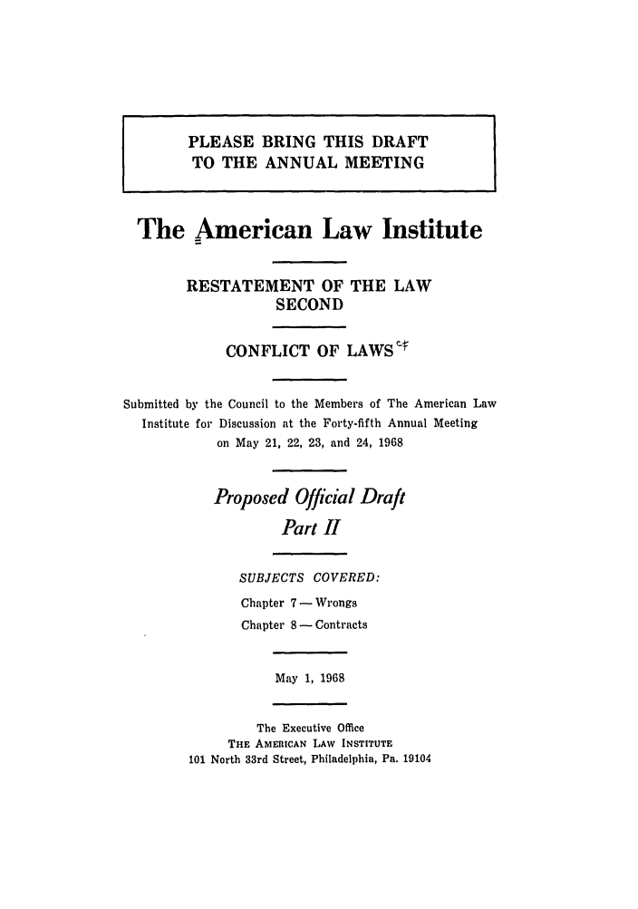 handle is hein.ali/resctlw0083 and id is 1 raw text is: PLEASE BRING THIS DRAFT
TO THE ANNUAL MEETING
The American Law Institute
RESTATEMENT OF THE LAW
SECOND
CONFLICT OF LAWS :
Submitted by the Council to the Members of The American Law
Institute for Discussion at the Forty-fifth Annual Meeting
on May 21, 22, 23, and 24, 1968
Proposed Official Draft
Part II
SUBJECTS COVERED:
Chapter 7 - Wrongs
Chapter 8 - Contracts
May 1, 1968
The Executive Office
THE AMERICAN LAW INSTITUTE
101 North 33rd Street, Philadelphia, Pa. 19104


