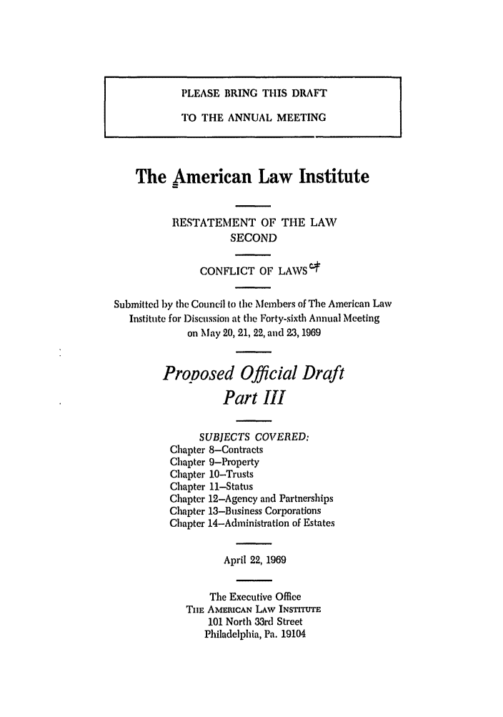handle is hein.ali/resctlw0084 and id is 1 raw text is: PLEASE BRING THIS DRAFT
TO THE ANNUAL MEETING
The American Law Institute
RESTATEMENT OF THE LAW
SECOND
CONFLICT OF LAWS4
Submitted by the Council to tic Members of The American Law
Institute for Discussion at the Forty-sixth Annual Meeting
on May 20, 21, 22, and 23, 1969
Proposed Official Draft
Part III
SUBJECTS COVERED:
Chapter 8-Contracts
Chapter 9-Property
Chapter 10-Trusts
Chapter 11-Status
Chapter 12-Agency and Partnerships
Chapter 13-Business Corporations
Chapter 14-Administration of Estates
April 22, 1969
The Executive Office
TnE AMERICAN LAW INSTITUTE
101 North 33rd Street
Philadelphia, Pa. 19104


