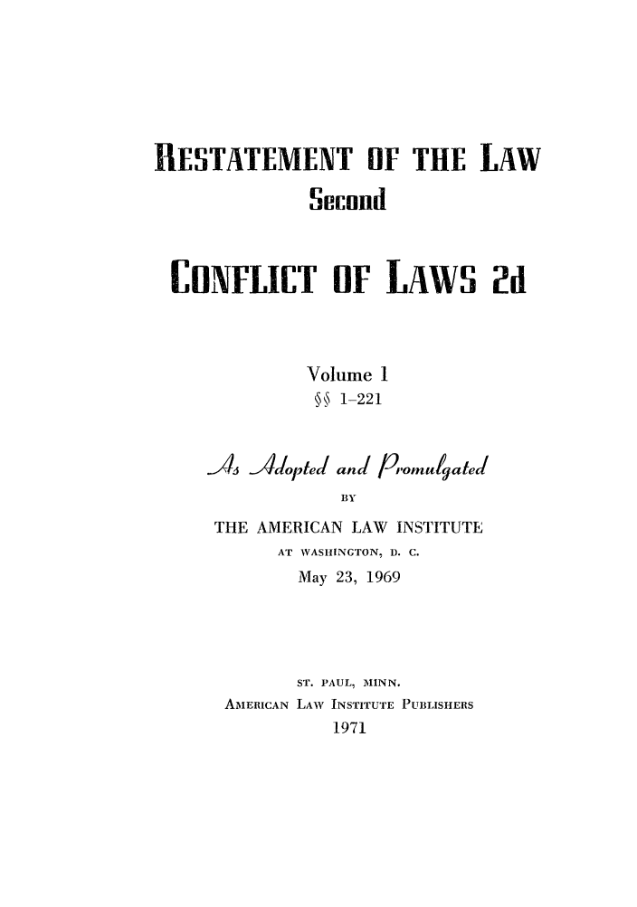 handle is hein.ali/resctlw0085 and id is 1 raw text is: RESTATEMENT OF THE LAW
Secund
CONFLICT OF LAWS 2d
Volume 1
S 1-221
-As Adoted and pomugated
BY
THE AMERICAN LAW INSTITUTE
AT WASHINGTON, D. C.
May 23, 1969

ST. PAUL, MIINN.
AMERICAN LAW INSTITUTE PUBLISHERS
1971
