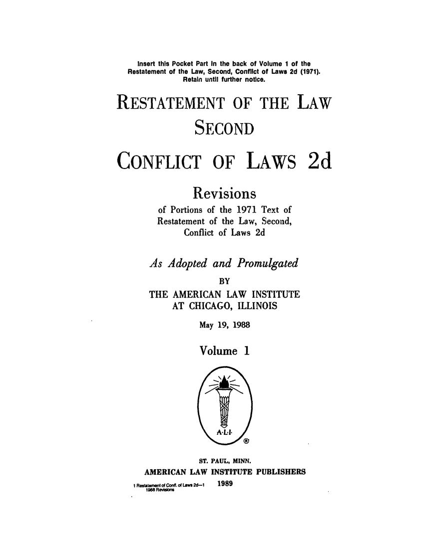 handle is hein.ali/resctlw0086 and id is 1 raw text is: Insert this Pocket Part In the back of Volume 1 of the
Restatement of the Law, Second, Conflict of Laws 2d (1971).
Retain until further notice.
RESTATEMENT OF THE LAW
SECOND
CONFLICT OF LAWS 2d
Revisions
of Portions of the 1971 Text of
Restatement of the Law, Second,
Conflict of Laws 2d
As Adopted and Promulgated
BY
THE AMERICAN LAW INSTITUTE
AT CHICAGO, ILLINOIS

May 19, 1988
Volume 1

ST. PAUL, MINN.
AMERICAN LAW INSTITUTE PUBLISHERS
i e   toConff.oh 2d-1  1989
1968 Revisions


