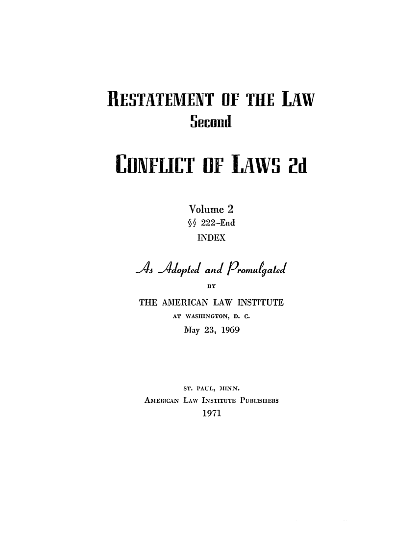 handle is hein.ali/resctlw0087 and id is 1 raw text is: RESTATEMENT OF THE LAW
Secund
COYFLICT OF LAWS 2d
Volume 2
s 222-End
INDEX
A   Adopted and Promugated
BY
THE AMERICAN LAW INSTITUTE
AT WASHINGTON, D. C.
May 23, 1969
ST. PAUL, MINN.
AMERICAN LAW INSTITUTE PUBLISHERS
1971


