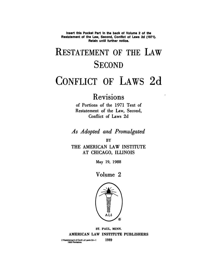 handle is hein.ali/resctlw0088 and id is 1 raw text is: Insert this Pocket Part In the back of Volume 2 of the
Restatement of the Law, Second, Conflict of Laws 2d (1971).
Retain until further notice.
RESTArEMENT OF THE LAW
SECOND
CONFLICT OF LAWS 2d
Revisions
of Portions of the 1971 Text of
Restatement of the Law, Second,
Conflict of Laws 2d
As Adopted and Promulgated
BY
THE AMERICAN LAW INSTITUTE
AT CHICAGO, ILLINOIS

May 19, 1988
Volume 2

ST. PAUL, MINN.
AMERICAN LAW INSTITUTE PUBLISHERS

2 Restatement of Conn. of Laws 2d-1
1988 Revisions

1989


