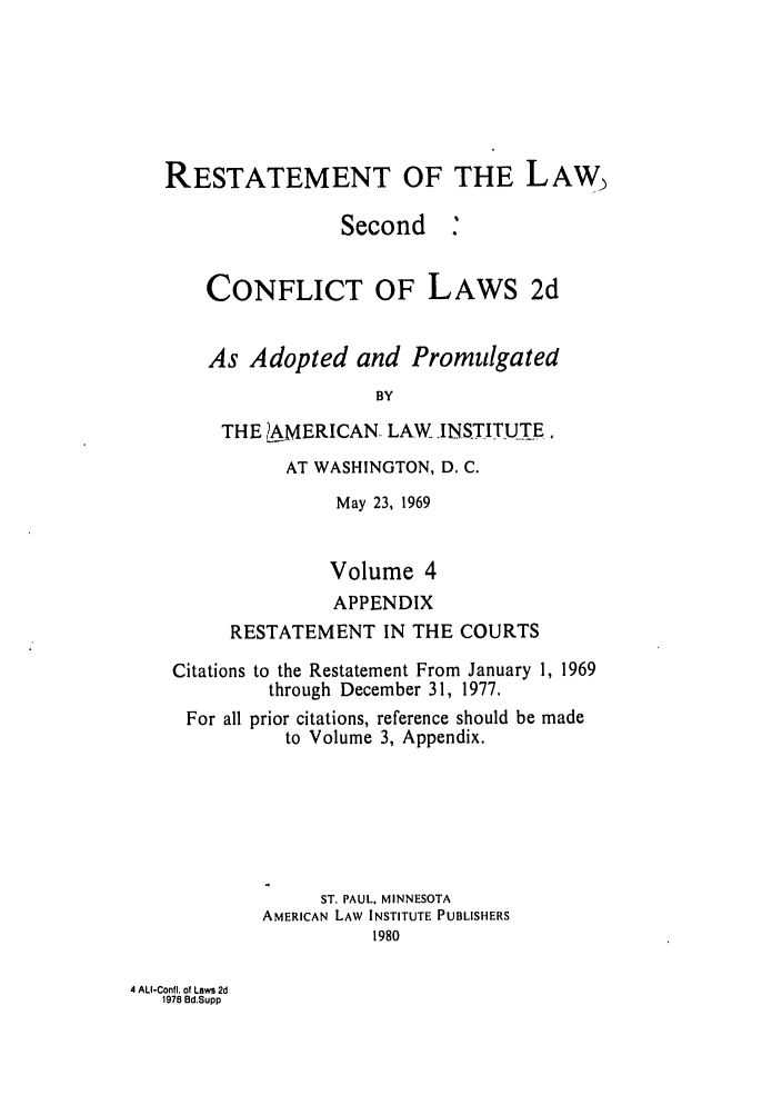 handle is hein.ali/resctlw0090 and id is 1 raw text is: RESTATEMENT OF THE LAW
Second .
CONFLICT OF LAWS 2d
As Adopted and Promulgated
BY
THE 1AMERICAN LAW INSTITUTE,
AT WASHINGTON, D. C.
May 23, 1969
Volume 4
APPENDIX
RESTATEMENT IN THE COURTS
Citations to the Restatement From January 1, 1969
through December 31, 1977.
For all prior citations, reference should be made
to Volume 3, Appendix.
ST. PAUL, MINNESOTA
AMERICAN LAW INSTITUTE PUBLISHERS
1980

4 ALI-Confl. of Laws 2d
1978 Bd.Supp


