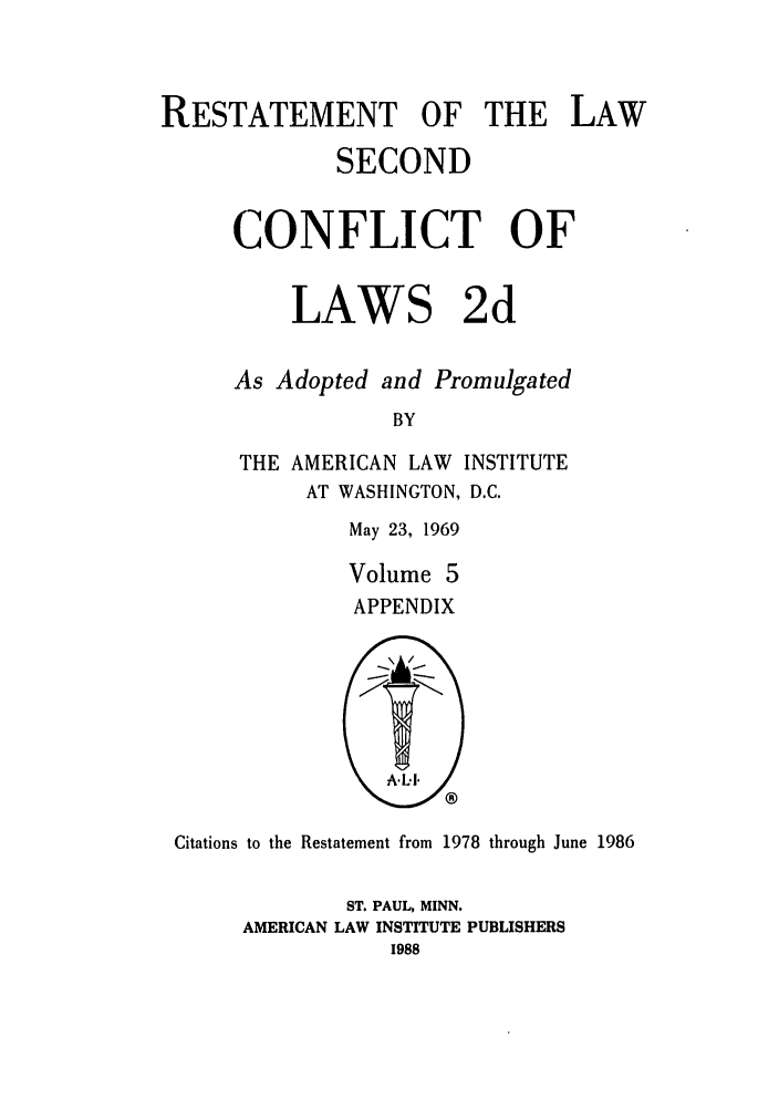 handle is hein.ali/resctlw0091 and id is 1 raw text is: RESTATEMENT OF THE LAW
SECOND
CONFLICT OF
LAWS 2d
As Adopted and Promulgated
BY
THE AMERICAN LAW INSTITUTE
AT WASHINGTON, D.C.
May 23, 1969
Volume 5
APPENDIX

Citations to the Restatement from 1978 through June 1986
ST. PAUL, MINN.
AMERICAN LAW INSTITUTE PUBLISHERS
1988


