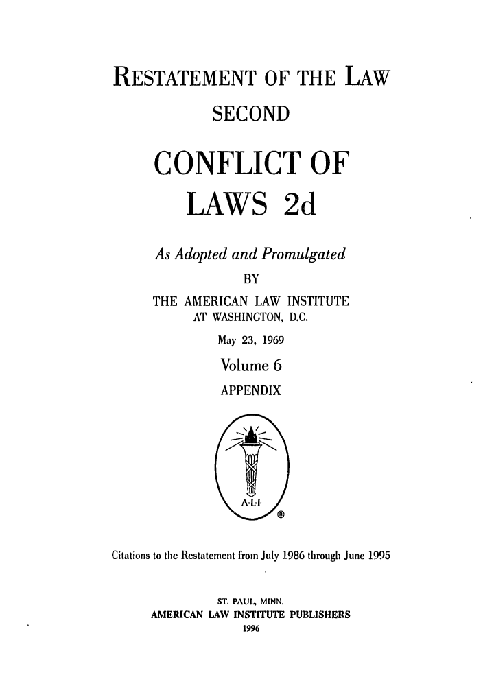 handle is hein.ali/resctlw0092 and id is 1 raw text is: RESTATEMENT OF THE LAW
SECOND
CONFLICT OF
LAWS 2d
As Adopted and Promulgated
BY
THE AMERICAN LAW INSTITUTE
AT WASHINGTON, D.C.

May 23, 1969
Volume 6
APPENDIX

Citations to the Restatement from July 1986 through June 1995
ST. PAUL, MINN.
AMERICAN LAW INSTITUTE PUBLISHERS


