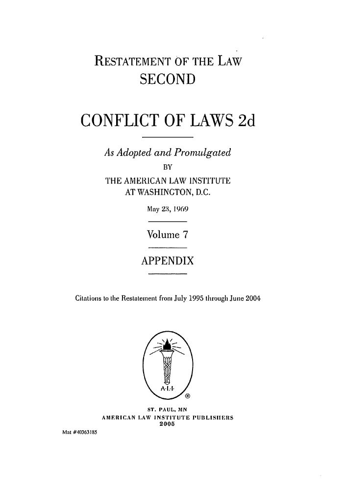 handle is hein.ali/resctlw0093 and id is 1 raw text is: RESTATEMENT OF THE LAW
SECOND
CONFLICT OF LAWS 2d
As Adopted and Promulgated
BY
THE AMERICAN LAW INSTITUTE
AT WASHINGTON, D.C.
Mny 23, 1969
Volume 7
APPENDIX
Citations to the Restatement fiom July 1995 through June 2004
ST. PAUL, MN
AMERICAN LAW INSTITUTE PUBLISHEIS
2005
Mat #40363185


