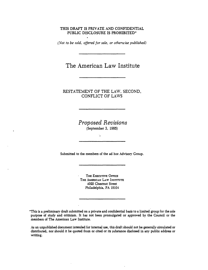 handle is hein.ali/resctlw0095 and id is 1 raw text is: THIS DRAFT IS PRIVATE AND CONFIDENTIAL
PUBLIC DISCLOSURE IS PROHIBITED'
(Not to be sold. offered for sale, or otherwise published)
The American Law Institute
RESTATEMENT OF THE LAW, SECOND,
CONFLICT OF LAWS
Proposed Revisions
(September 3, 1985)
Submitted to the members of the ad hoe Advisory Group.

THE EXnCUTV  OFFcE
THE AMEICAN LAW INsTIUTE
4025 Chestnut Street
Philadelphia, PA 19104

'This is a preliminary draft submitted on a private and confidential basis to a limited group for the sole
purpose of study and criticism. It has not been promulgated or approved by the Council or the
members of The American Law Institute.
As an unpublished document intended for internal use, this draft should not be generally circulated or
distributed, nor should it be quoted from or cited or its substance disclosed in any public address or
writing.


